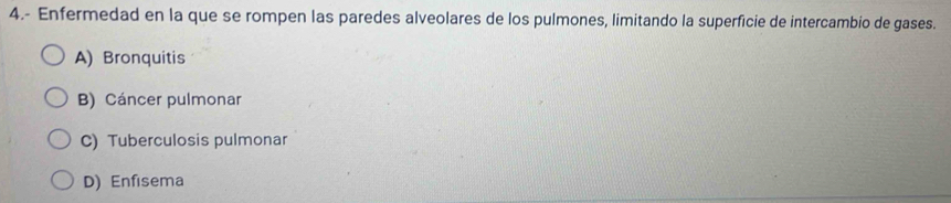 4.- Enfermedad en la que se rompen las paredes alveolares de los pulmones, limitando la superficie de intercambio de gases.
A) Bronquitis
B) Cáncer pulmonar
C) Tuberculosis pulmonar
D) Enfisema