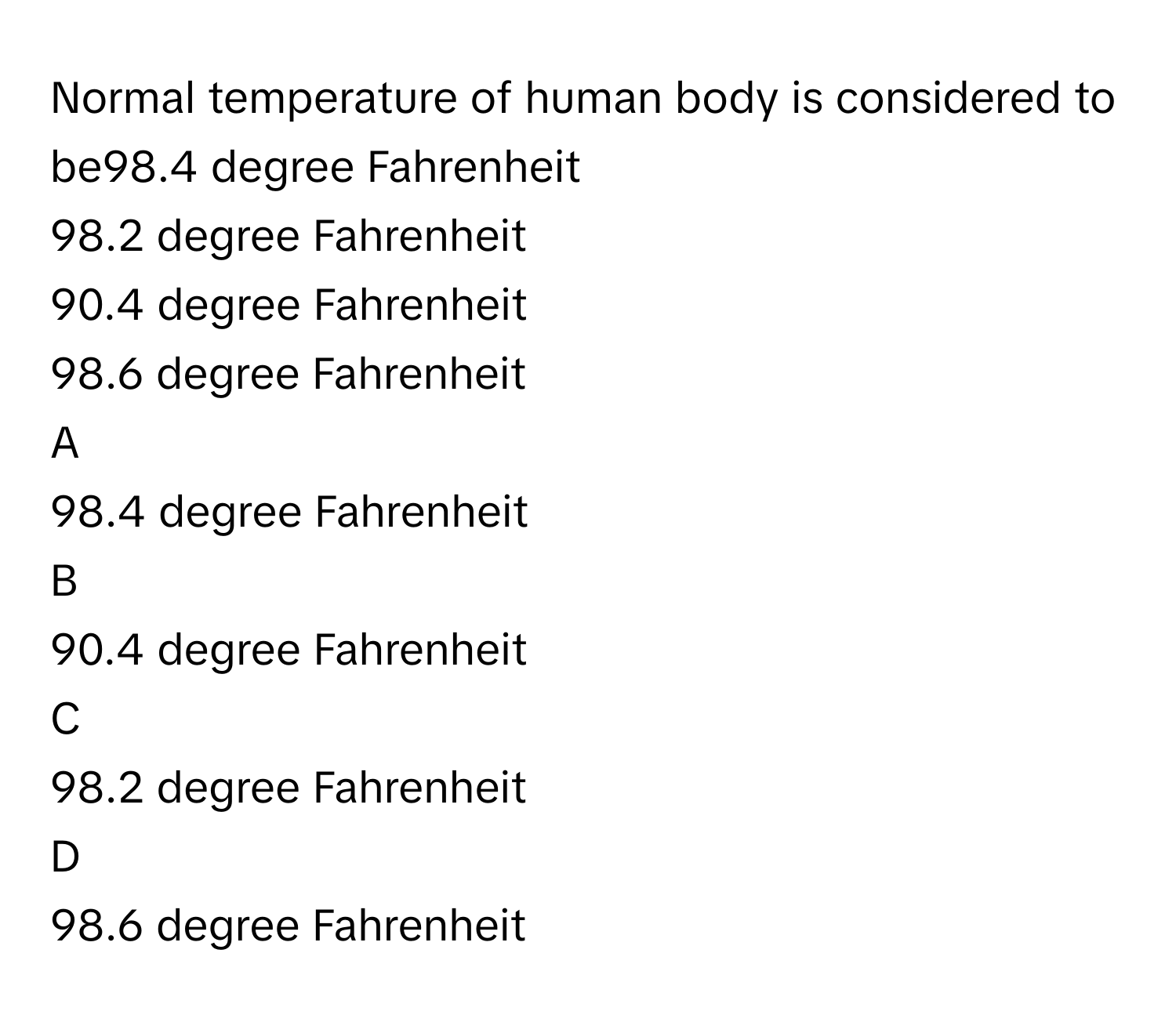 Normal temperature of human body is considered to be98.4 degree Fahrenheit
98.2 degree Fahrenheit
90.4 degree Fahrenheit
98.6 degree Fahrenheit

A  
98.4 degree Fahrenheit 


B  
90.4 degree Fahrenheit 


C  
98.2 degree Fahrenheit 


D  
98.6 degree Fahrenheit