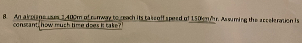 An airplane uses 1,400m of runway to reach its takeoff speed of 150km/hr. Assuming the acceleration is 
constant, how much time does it take?