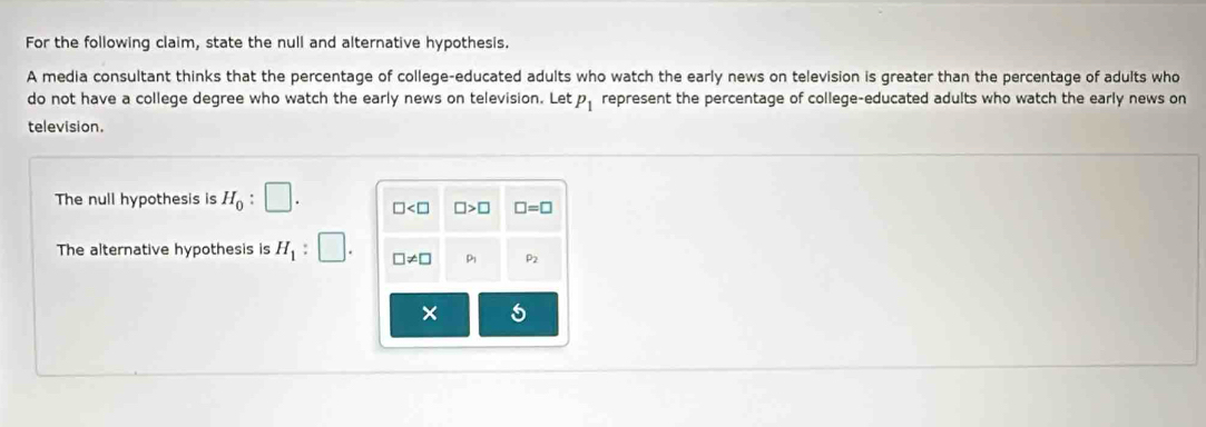 For the following claim, state the null and alternative hypothesis.
A media consultant thinks that the percentage of college-educated adults who watch the early news on television is greater than the percentage of adults who
do not have a college degree who watch the early news on television. Let P_1 represent the percentage of college-educated adults who watch the early news on
television.
The null hypothesis is H_0:□ .
The alternative hypothesis is H_1:□ .