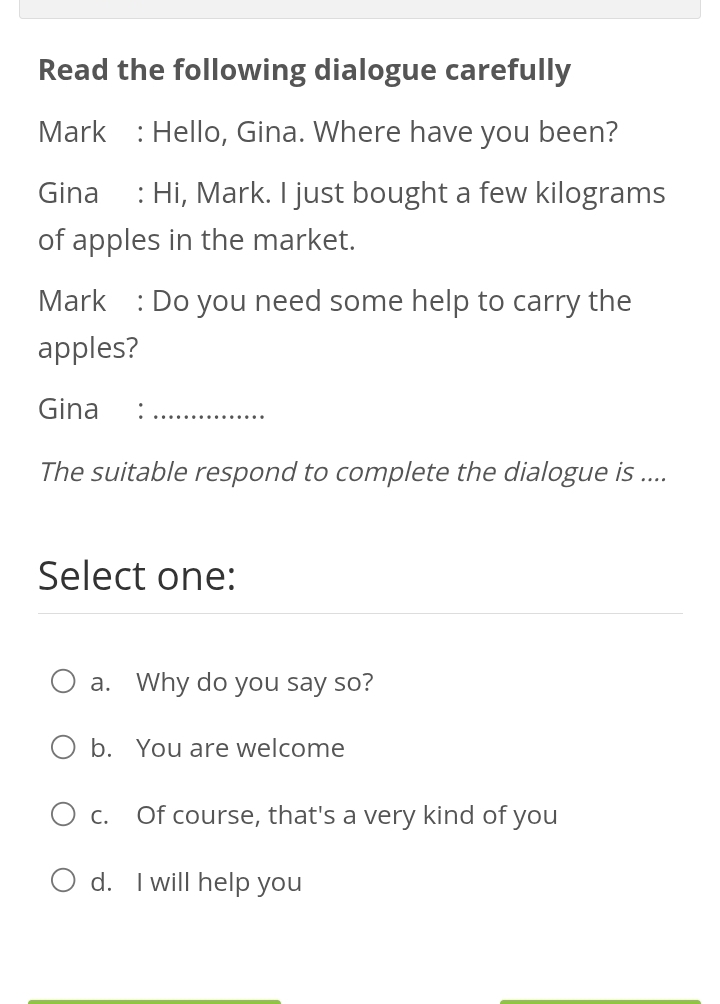 Read the following dialogue carefully
Mark : Hello, Gina. Where have you been?
Gina : Hi, Mark. I just bought a few kilograms
of apples in the market.
Mark : Do you need some help to carry the
apples?
Gina :_
The suitable respond to complete the dialogue is ....
Select one:
a. Why do you say so?
b. You are welcome
c. Of course, that's a very kind of you
d. I will help you