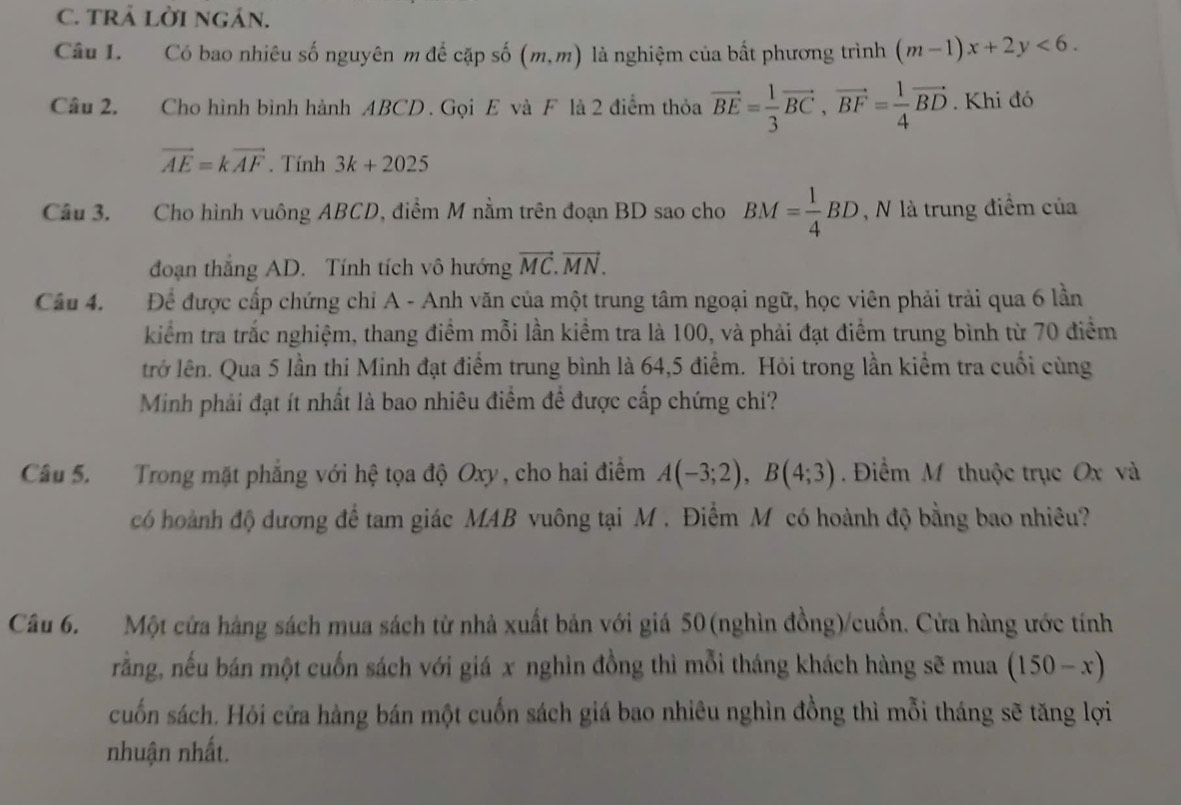 TRẢ LờI NgáN.
Câu L. Có bao nhiêu số nguyên m để cặp số (m,m) là nghiệm của bất phương trình (m-1)x+2y<6.
Câu 2. Cho hình bình hành ABCD . Gọi E và F là 2 điểm thỏa vector BE= 1/3 vector BC,vector BF= 1/4 vector BD. Khi đó
vector AE=kvector AF. Tính 3k+2025
Câu 3. Cho hình vuông ABCD, điểm M nằm trên đoạn BD sao cho BM= 1/4 BD , N là trung điểm của
đoạn thắng AD. Tính tích vô hướng vector MC.vector MN.
Câu 4. Để được cấp chứng chỉ A - Anh văn của một trung tâm ngoại ngữ, học viên phải trải qua 6 lần
kiểm tra trắc nghiệm, thang điểm mỗi lần kiểm tra là 100, và phải đạt điểm trung bình từ 70 điểm
trở lên. Qua 5 lần thi Minh đạt điểm trung bình là 64,5 điểm. Hỏi trong lần kiểm tra cuối cùng
Minh phải đạt ít nhất là bao nhiêu điểm đề được cấp chứng chi?
Câu 5. Trong mặt phẳng với hệ tọa độ Oxy, cho hai điểm A(-3;2),B(4;3). Điểm M thuộc trục Ox và
có hoành độ dương để tam giác MAB vuông tại M . Điểm M có hoành độ bằng bao nhiêu?
Câu 6. Một cửa hàng sách mua sách từ nhà xuất bản với giá 50 (nghìn đồng)/cuốn. Cửa hàng ước tính
rằng, nếu bán một cuốn sách với giá x nghìn đồng thì mỗi tháng khách hàng sẽ mua (150-x)
cuốn sách. Hỏi cửa hàng bán một cuốn sách giá bao nhiêu nghìn đồng thì mỗi tháng sẽ tăng lợi
nhuận nhất.