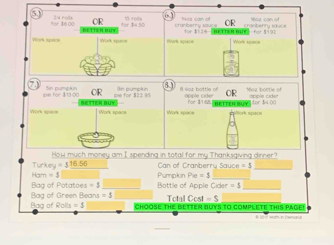 24 rolls OR 15 rolls 6 14oz can of OR cranberry sauce 16oz can of 
for $6 00 for $4 50 cranberry sauce 
BETTER BUY for $126 BETTER BUY for $192
Work space Work space Work space Work space 
7 Sin pumpkin OR 9in pumpkin 8.) 8.4oz bottle of R 16oz bottle of 
pie for $13 00 pie for $22 95 apple cider apple cider 
BETTER BUY for $168 BETTER BUY for C 4.00
Work space Work space Work space Work space 
How much money am I spending in total for my Thanksgiving dinner? 
Turkey =$_ 16.56 Can of Cranberry Sauce =$ _ 
Ham =$ Pumpkin Pie=$ _ 
Bag of Potatoes =$ _Bottle of Apple Cider =$ _ 
Bag of Green Beans =$ Total Cost =$ _ 
Bag of Rolls =$ CHOOSE THE BETTER BUYS TO COMPLETE THIS PAGE! 
© 2017 Math in Demand