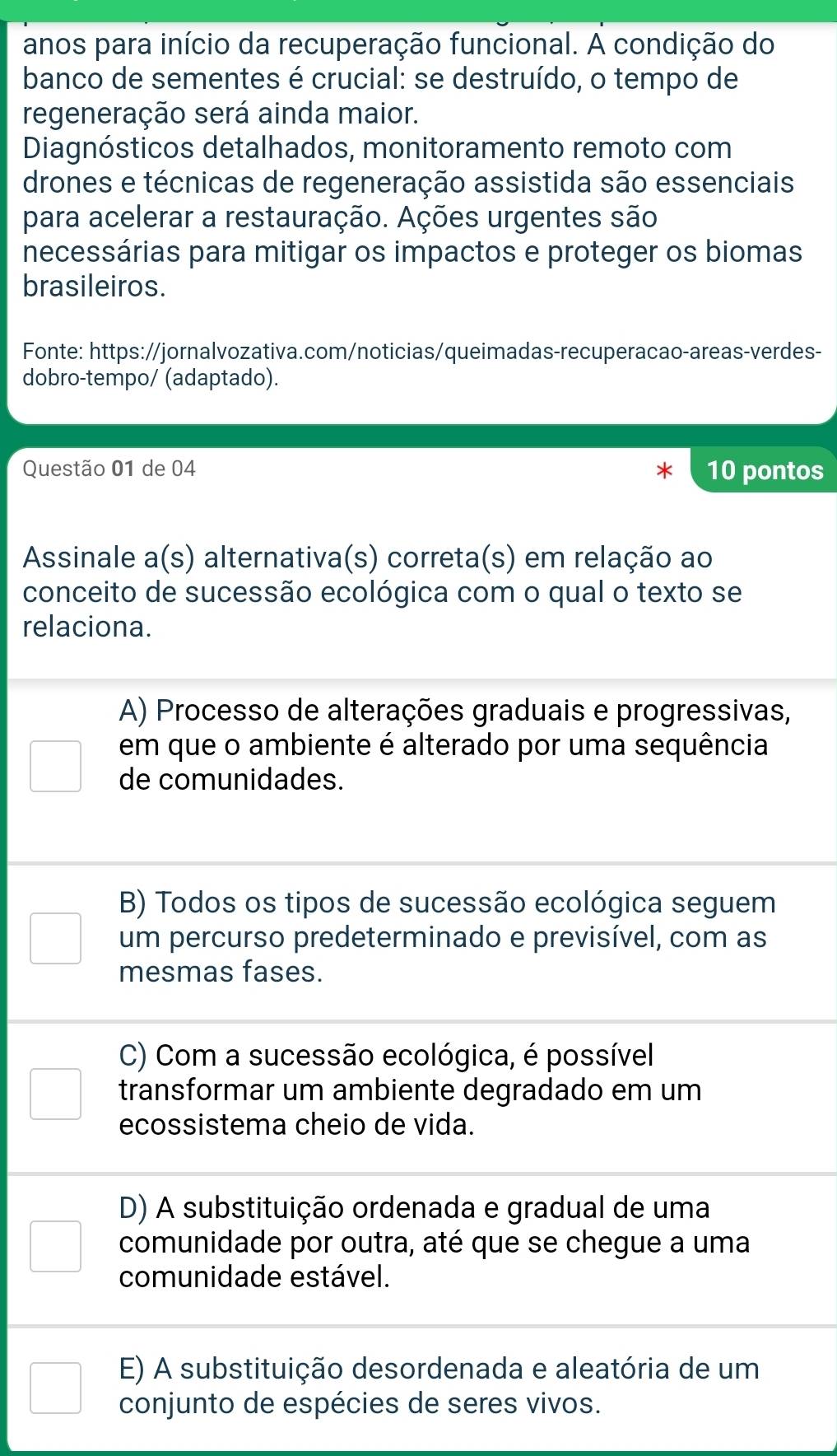 anos para início da recuperação funcional. A condição do
banco de sementes é crucial: se destruído, o tempo de
regeneração será ainda maior.
Diagnósticos detalhados, monitoramento remoto com
drones e técnicas de regeneração assistida são essenciais
para acelerar a restauração. Ações urgentes são
necessárias para mitigar os impactos e proteger os biomas
brasileiros.
Fonte: https://jornalvozativa.com/noticias/queimadas-recuperacao-areas-verdes-
dobro-tempo/ (adaptado).
Questão 01 de 04 10 pontos
Assinale a(s) alternativa(s) correta(s) em relação ao
conceito de sucessão ecológica com o qual o texto se
relaciona.
A) Processo de alterações graduais e progressivas,
em que o ambiente é alterado por uma sequência
de comunidades.
B) Todos os tipos de sucessão ecológica seguem
um percurso predeterminado e previsível, com as
mesmas fases.
C) Com a sucessão ecológica, é possível
transformar um ambiente degradado em um
ecossistema cheio de vida.
D) A substituição ordenada e gradual de uma
comunidade por outra, até que se chegue a uma
comunidade estável.
E) A substituição desordenada e aleatória de um
conjunto de espécies de seres vivos.