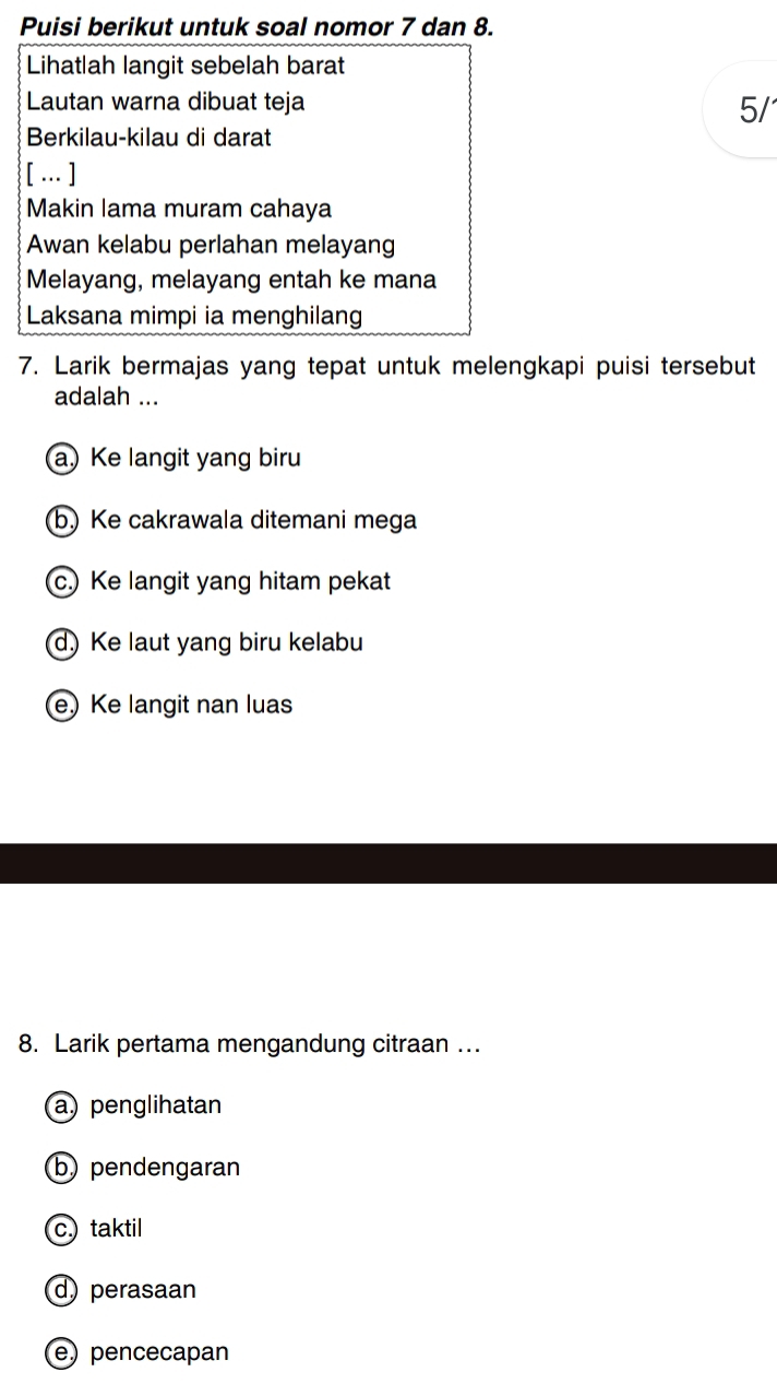 Puisi berikut untuk soal nomor 7 dan 8.
Lihatlah langit sebelah barat
Lautan warna dibuat teja
5/'
Berkilau-kilau di darat
[ … ]
Makin lama muram cahaya
Awan kelabu perlahan melayang
Melayang, melayang entah ke mana
Laksana mimpi ia menghilang
7. Larik bermajas yang tepat untuk melengkapi puisi tersebut
adalah ...
a) Ke langit yang biru
b Ke cakrawala ditemani mega
c.) Ke langit yang hitam pekat
d) Ke laut yang biru kelabu
e) Ke langit nan luas
8. Larik pertama mengandung citraan ..
a penglihatan
b pendengaran
c. taktil
d) perasaan
e) pencecapan