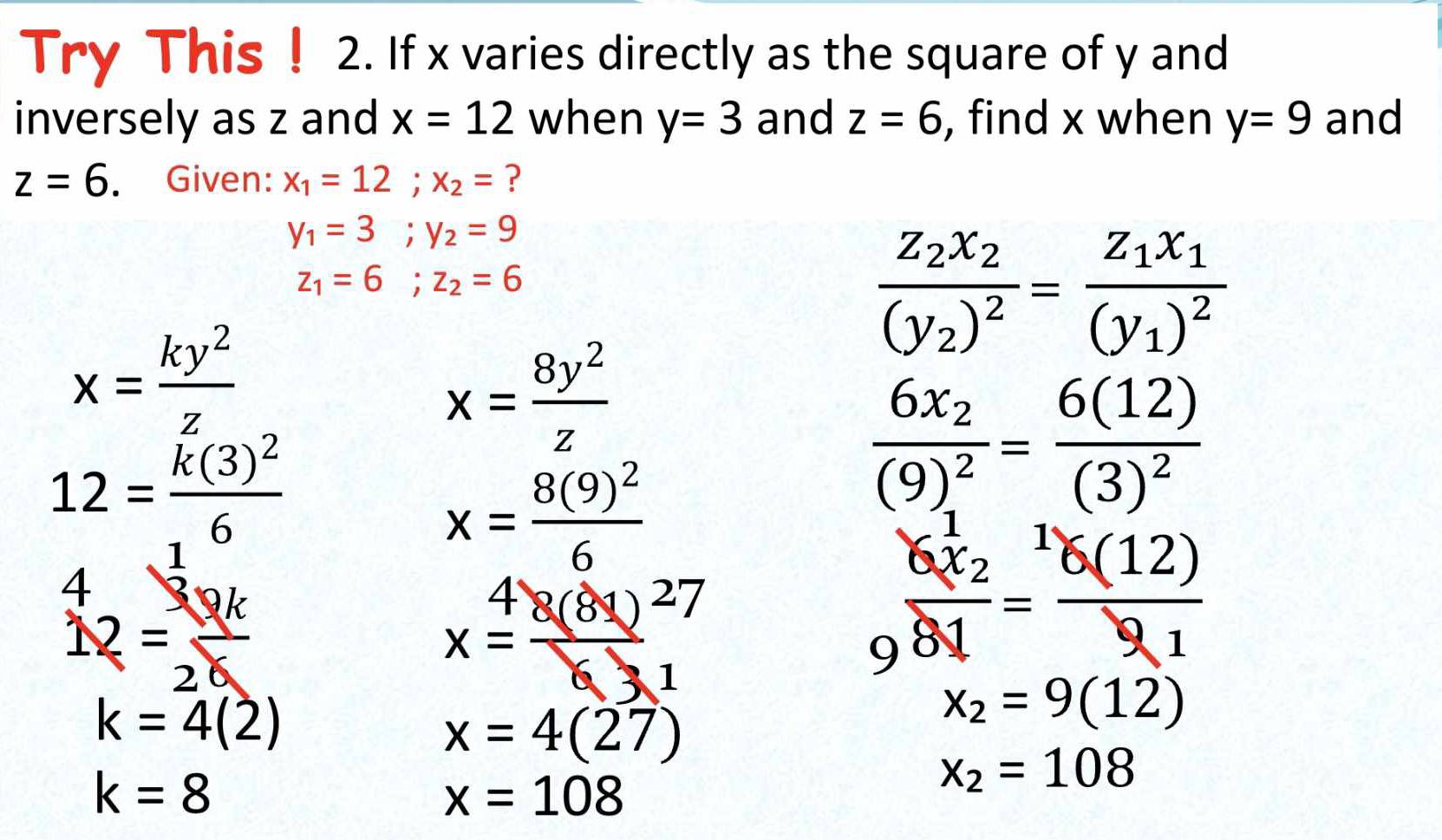 Try This ! 2. If x varies directly as the square of y and 
inversely as z and x=12 when y=3 and z=6 , find x when y=9 and
z=6. . Given: x_1=12; x_2= ?
y_1=3; y_2=9
z_1=6; z_2=6
frac z_2x_2(y_2)^2=frac z_1x_1(y_1)^2
x= ky^2/z 
x= 8y^2/z 
12=frac k(3)^26
x=frac 8(9)^26
frac 6x_2(9)^2=frac 6(12)(3)^2
^412= 30k/2k 
x= 8(81)/63 beginarrayr 27 1endarray
frac 6x_281= 6(12)/91 
k=4(2)
x_2=9(12)
x=4(27)
k=8
x=108
x_2=108