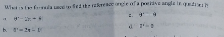 What is the formula used to find the reference angle of a positive angle in quadrant I
c. θ '=-θ
a, θ '=2π +|θ |
b. θ '=2π -|θ |
d. θ^r=θ