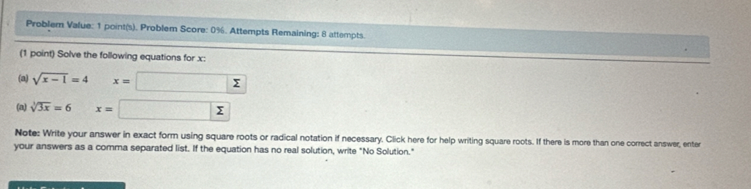 Problem Value: 1 point(s). Problem Score: 0%. Attempts Remaining: 8 attempts. 
(1 point) Solve the following equations for x : 
(a) sqrt(x-1)=4 x= Σ
(a) sqrt[3](3x)=6 x= Σ
Note: Write your answer in exact form using square roots or radical notation if necessary. Click here for help writing square roots. If there is more than one correct answer, enter 
your answers as a comma separated list. If the equation has no real solution, write "No Solution."