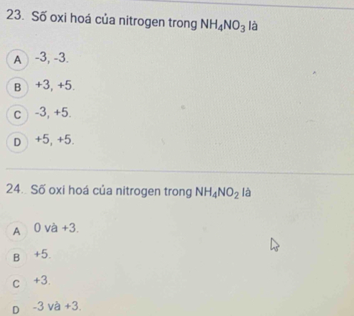 Số oxi hoá của nitrogen trong NH_4NO_3 là
A -3, -3.
B +3, +5.
c ) -3, +5.
D +5, +5.
24. Số oxi hoá của nitrogen trong NH_4NO_2 là
A 0 và +3.
B +5.
c +3.
D -3 và +3.