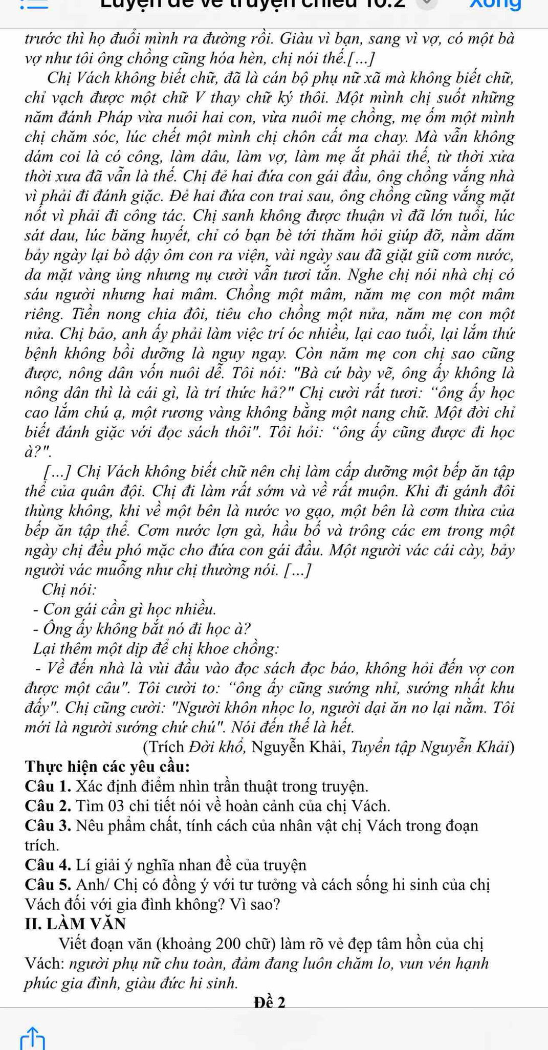 Layen de ve trayen cheu xong
trước thì họ đuổi mình ra đường rồi. Giàu vì bạn, sang vì vợ, có một bà
vợ như tôi ông chồng cũng hóa hèn, chị nói thế.[...]
Chị Vách không biết chữ, đã là cán bộ phụ nữ xã mà không biết chữ,
chỉ vạch được một chữ V thay chữ ký thôi. Một mình chị suốt những
năm đánh Pháp vừa nuôi hai con, vừa nuôi mẹ chồng, mẹ ốm một mình
chị chăm sóc, lúc chết một mình chị chôn cất ma chay. Mà vẫn không
dám coi là có công, làm dâu, làm vợ, làm mẹ ắt phải thế, từ thời xửa
thời xưa đã vẫn là thế. Chị đẻ hai đứa con gái đầu, ông chồng vắng nhà
vì phải đi đánh giặc. Đẻ hai đứa con trai sau, ông chồng cũng vắng mặt
nốt vì phải đi công tác. Chị sanh không được thuận vì đã lớn tuổi, lúc
sát dau, lúc băng huyết, chỉ có bạn bè tới thăm hỏi giúp đỡ, nằm dăm
bảy ngày lại bò dậy ôm con ra viện, vài ngày sau đã giặt giũ cơm nước,
da mặt vàng ủng nhưng nụ cười vẫn tươi tắn. Nghe chị nói nhà chị có
sáu người nhưng hai mâm. Chồng một mâm, năm mẹ con một mâm
riêng. Tiền nong chia đôi, tiêu cho chồng một nửa, năm mẹ con một
nửa. Chị bảo, anh ấy phải làm việc trí óc nhiều, lại cao tuổi, lại lắm thứ
bệnh không bồi dưỡng là nguy ngay. Còn năm mẹ con chị sao cũng
được, nông dân vốn nuôi dễ. Tôi nói: "Bà cứ bày vẽ, ông ẩy không là
nông dân thì là cái gì, là trí thức hả?" Chị cười rất tươi: “ông ấy học
cao lắm chú ạ, một rương vàng không bằng một nang chữ. Một đời chỉ
biết đánh giặc với đọc sách thôi". Tôi hỏi: “ông ấy cũng được đi học
à?".
[...] Chị Vách không biết chữ nên chị làm cấp dưỡng một bếp ăn tập
thể của quân đội. Chị đi làm rất sớm và về rất muộn. Khi đi gánh đôi
thùng không, khi về l một bên là nước vo gạo, một bên là cơm thừa của
bếp ăn tập thể. Cơm nước lợn gà, hầu bố và trông các em trong một
ngày chị đều phó mặc cho đứa con gái đầu. Một người vác cái cày, bảy
người vác muỗng như chị thường nói. [...]
Chị nói:
- Con gái cần gì học nhiều.
- Ông ẩy không bắt nó đi học à?
Lại thêm một dịp để chị khoe chồng:
- Về đến nhà là vùi đầu vào đọc sách đọc báo, không hỏi đến vợ con
được một câu". Tôi cười to: “ông ấy cũng sướng nhi, sướng nhất khu
đẩy". Chị cũng cười: "Người khôn nhọc lo, người dại ăn no lại nằm. Tôi
mới là người sướng chứ chú". Nói đến thế là hết.
(Trích Đời khổ, Nguyễn Khải, Tuyển tập Nguyễn Khải)
Thực hiện các yêu cầu:
Câu 1. Xác định điểm nhìn trần thuật trong truyện.
Câu 2. Tìm 03 chi tiết nói về hoàn cảnh của chị Vách.
Câu 3. Nêu phẩm chất, tính cách của nhân vật chị Vách trong đoạn
trích.
Câu 4. Lí giải ý nghĩa nhan đề của truyện
Câu 5. Anh/ Chị có đồng ý với tư tưởng và cách sống hi sinh của chị
Vách đối với gia đình không? Vì sao?
II. làm văn
Viết đoạn văn (khoảng 200 chữ) làm rõ vẻ đẹp tâm hồn của chị
Vách: người phụ nữ chu toàn, đảm đang luôn chăm lo, vun vén hạnh
phúc gia đình, giàu đức hi sinh.
Đề 2