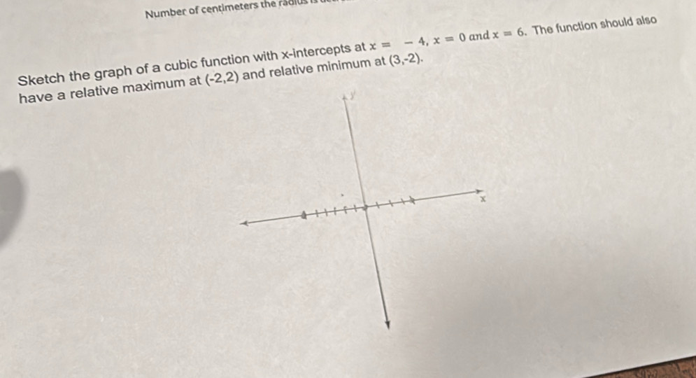 Number of centimeters the radius
x=-4, x=0 and x=6. The function should also 
Sketch the graph of a cubic function with x-intercepts at and relative minimum at 
have a relative maximum at (-2,2) (3,-2).