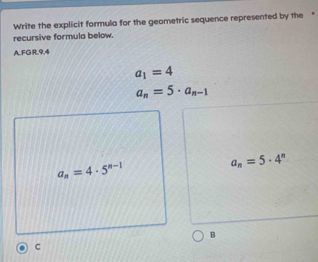 Write the explicit formula for the geometric sequence represented by the *
recursive formula below.
A.FGR. 9.4
a_1=4
a_n=5· a_n-1
a_n=4· 5^(n-1)
a_n=5· 4^n
B
C