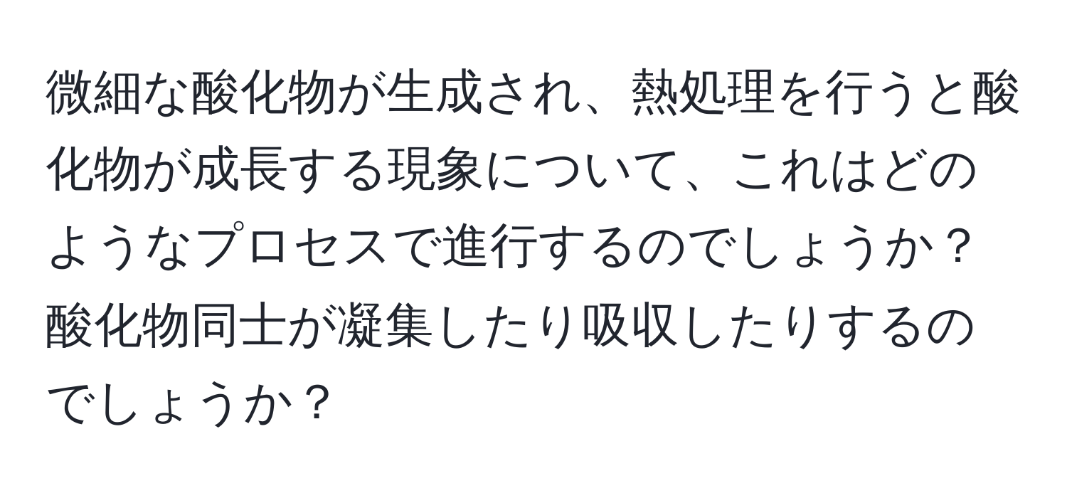 微細な酸化物が生成され、熱処理を行うと酸化物が成長する現象について、これはどのようなプロセスで進行するのでしょうか？酸化物同士が凝集したり吸収したりするのでしょうか？