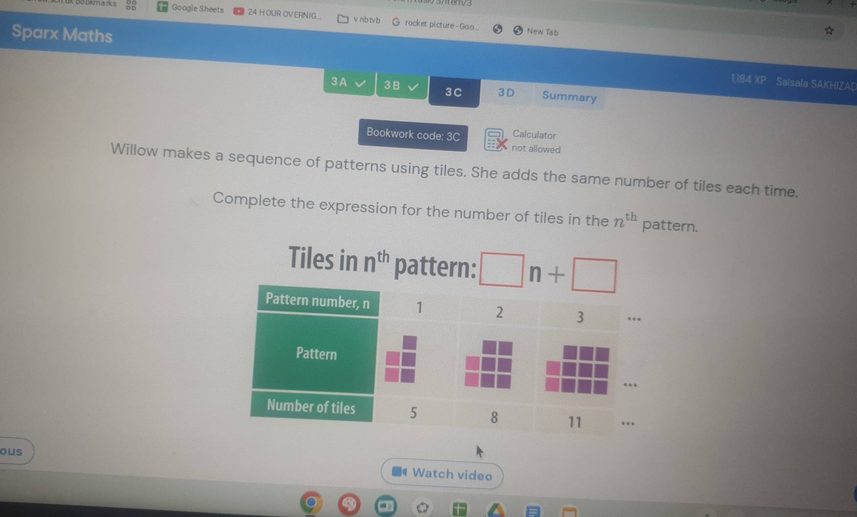 Atemy3 
Google Sheets 24 H OUR OVERNIG. v nb tvb G rocket picture - Goo.. New Tab 
Sparx Maths 1,184 XP 
Salsala SAKHIZA[ 
3A √ 3B 3C 3 D Summary 
Bookwork code: 3C 
Calculator 
not allowed 
Willow makes a sequence of patterns using tiles. She adds the same number of tiles each time. 
Complete the expression for the number of tiles in the n^(th) pattern. 
Tiles in n^(th) pattern: □ n+□
ous 
Watch video