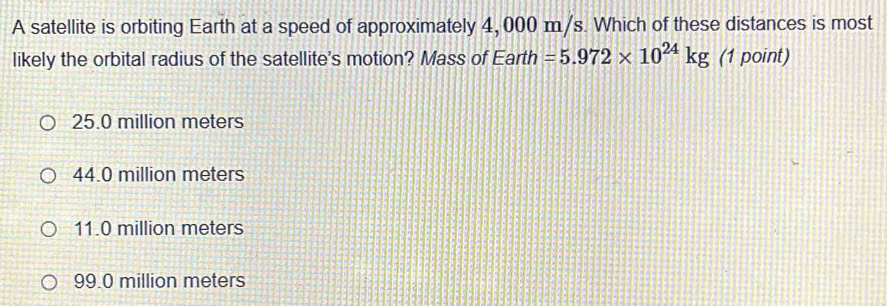 A satellite is orbiting Earth at a speed of approximately 4, 000 m/s. Which of these distances is most
likely the orbital radius of the satellite's motion? Mass of Earth =5.972* 10^(24)kg (1 point)
25.0 million meters
44.0 million meters
11.0 million meters
99.0 million meters