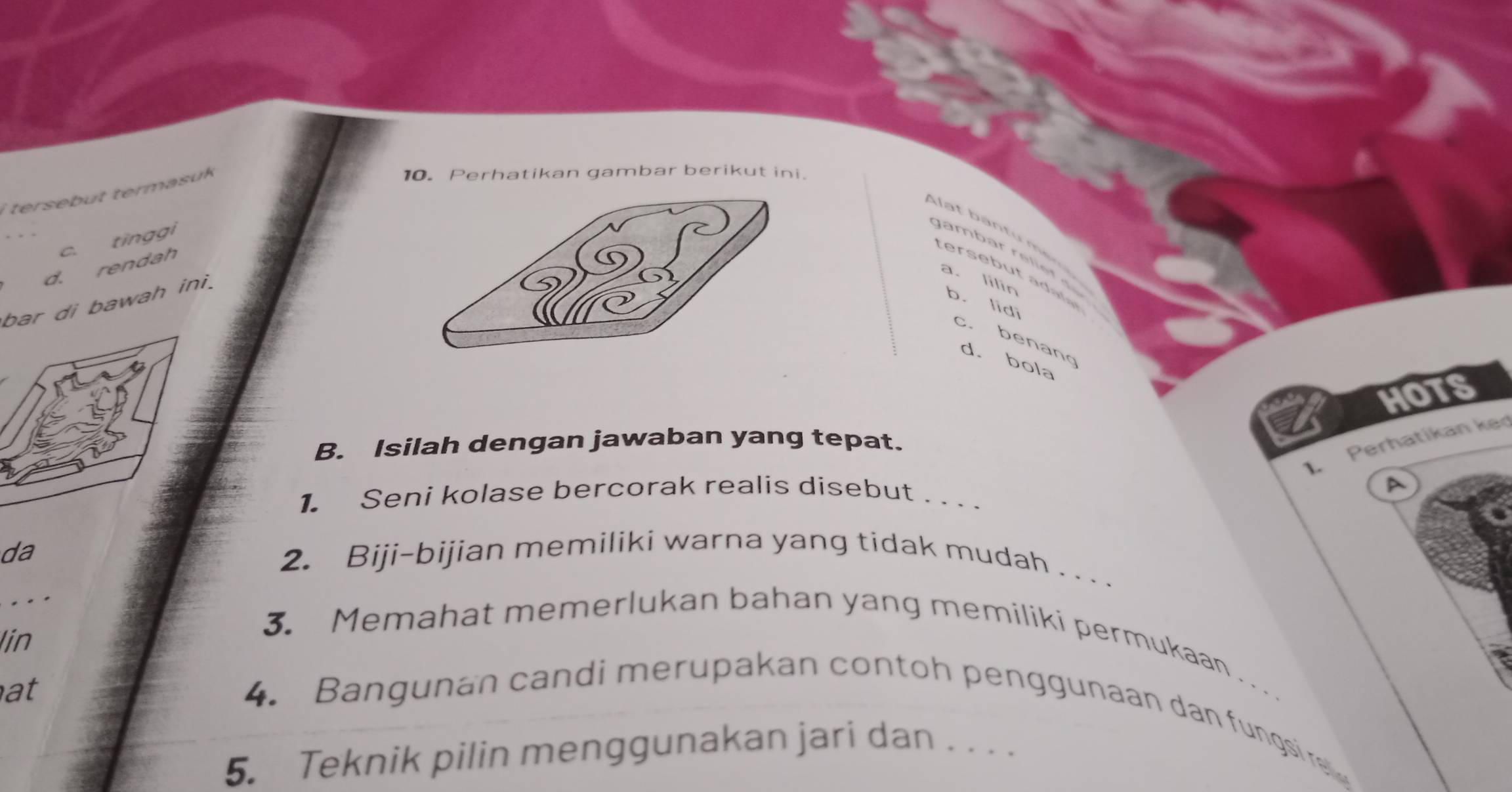 tersebut termasuk
10.Perhatikan gambar berikut ini.
c. tīnggi
g ambar re li e f
d. rendah
terb te
a. lilin b. lidi
bar di bawah ini.
c. benang
d. bola
hoTS
L Perhatikan ked
B. Isilah dengan jawaban yang tepat.
A
1. Seni kolase bercorak realis disebut . . . .
da
2. Biji-bijian memiliki warna yang tidak mudah . . .
.
lin
3. Memahat memerlukan bahan yang memiliki permukaan . . .
at 4. Bangunan candi merupakan contoh penggunaan dan fungsire
5. Teknik pilin menggunakan jari dan . . . .