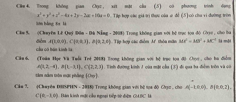 Trong không gian Oxyz , xét mặt cầu (S) có phương trình dạng
x^2+y^2+z^2-4x+2y-2az+10a=0. Tập hợp các giá trị thực của a để (S)có chu vi đường tròn 
lớn bằng 8π là 
Câu 5. (Chuyên Lê Quý Dôn - Dà Nẵng - 2018) Trong không gian với hệ trục tọa độ Oxyz , cho ba 
điểm A(1;0;0), C(0;0;3), B(0;2;0). Tập hợp các điểm Mỹ thỏa mãn MA^2=MB^2+MC^2 là mặt 
cầu có bán kính là: 
Câu6. (Toán Học Và Tuổi Trě 2018) Trong không gian với hệ trục tọa độ Oxyz , cho ba điểm
A(1;2;-4), B(1;-3;1), C(2;2;3). Tính đường kính 1 của mặt cầu (S) đi qua ba điềm trên và có 
tâm nằm trên mặt phẳng (Oxy). 
Câu 7. (Chuyên ĐHSPHN - 2018) Trong không gian với hệ tọa độ Oxyz , cho A(-1;0;0), B(0;0;2),
C(0;-3;0). Bán kính mặt cầu ngoại tiếp tứ diện OABC là