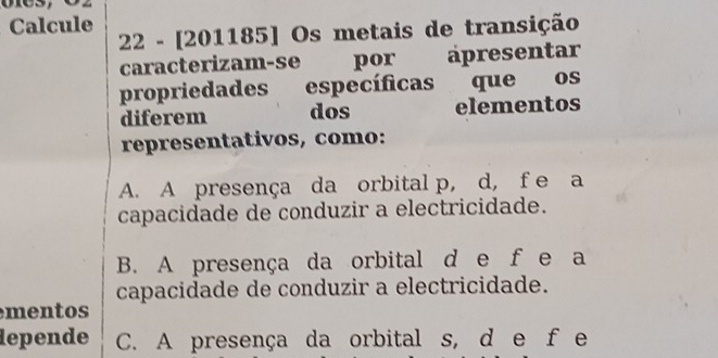 Calcule
22 - [201185] Os metais de transição
caracterizam-se 、 por apresentar
propriedades específicas que os
diferem dos elementos
representativos, como:
A. A presença da orbital p, d, f e a
capacidade de conduzir a electricidade.
B. A presença da orbital d e f e a
capacidade de conduzir a electricidade.
mentos
depende C. A presença da orbital s, d e fe