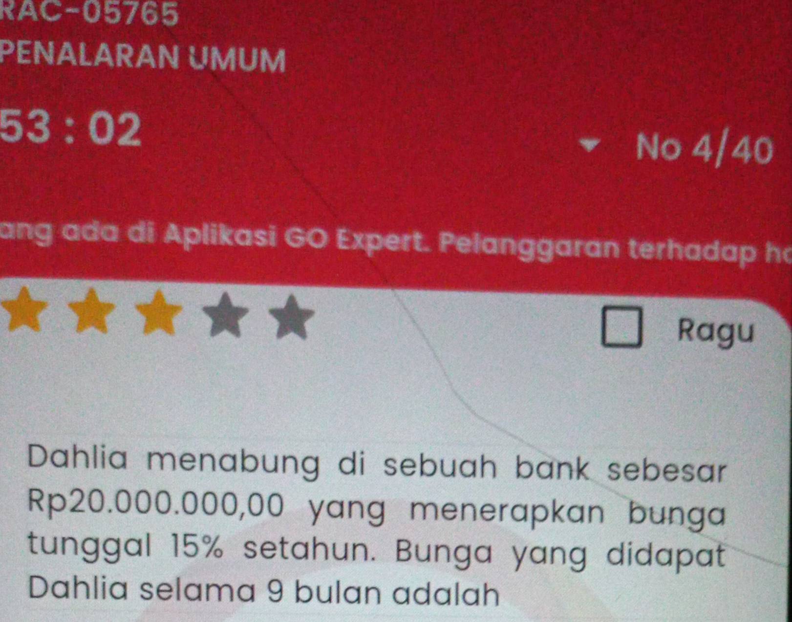 RAC-05765 
PENALARAN UMUM
53:02
▼ No 4/40 
ang ada di Aplikasi GO Expert. Pelanggaran terhadap h 
Ragu 
Dahlia menabung di sebuah bank sebesar
Rp20.000.000,00 yang menerapkan bunga 
tunggal 15% setahun. Bunga yang didapat 
Dahlia selama 9 bulan adalah