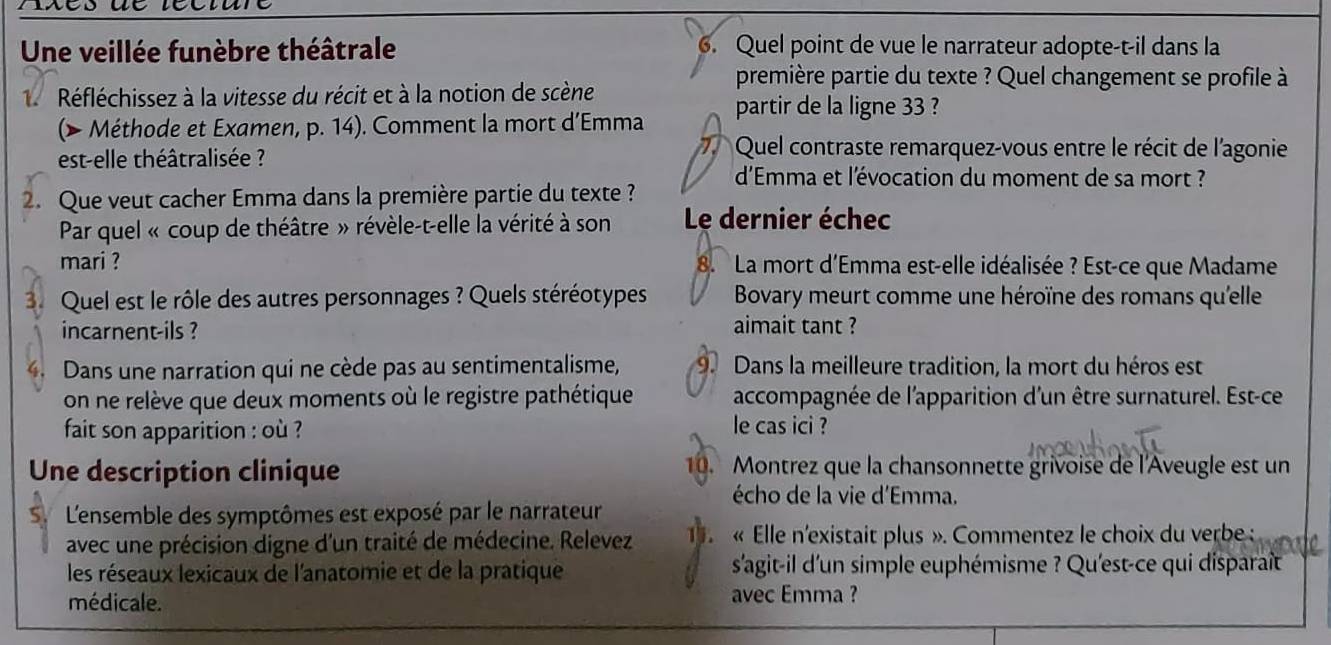 Une veillée funèbre théâtrale 6. Quel point de vue le narrateur adopte-t-il dans la
Réfléchissez à la vitesse du récit et à la notion de scène
première partie du texte ? Quel changement se profile à
(> Méthode et Examen, p. 14). Comment la mort d’Emma partir de la ligne 33 ?
est-elle théâtralisée ?
7. Quel contraste remarquez-vous entre le récit de l'agonie
d'Emma et l'évocation du moment de sa mort ?
2. Que veut cacher Emma dans la première partie du texte ?
Par quel « coup de théâtre » révèle-t-elle la vérité à son Le dernier échec
mari ? 8. La mort d'Emma est-elle idéalisée ? Est-ce que Madame
3 Quel est le rôle des autres personnages ? Quels stéréotypes Bovary meurt comme une héroïne des romans qu'elle
incarnent-ils ? aimait tant ?
. Dans une narration qui ne cède pas au sentimentalisme, 9. Dans la meilleure tradition, la mort du héros est
on ne relève que deux moments où le registre pathétique accompagnée de l'apparition d'un être surnaturel. Est-ce
fait son apparition : où ?
le cas ici ?
Une description clinique 10. Montrez que la chansonnette grivoise de l'Aveugle est un
écho de la vie d'Emma.
L'ensemble des symptômes est exposé par le narrateur
avec une précision digne d'un traité de médecine. Relevez 1. « Elle n'existait plus ». Commentez le choix du verbe :
les réseaux lexicaux de l'anatomie et de la pratique s'agit-il d'un simple euphémisme ? Qu'est-ce qui disparaît
médicale. avec Emma ?