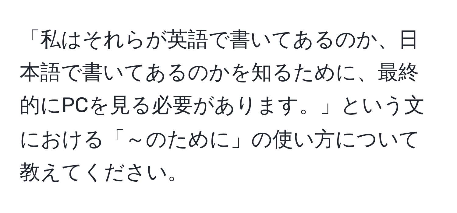 「私はそれらが英語で書いてあるのか、日本語で書いてあるのかを知るために、最終的にPCを見る必要があります。」という文における「～のために」の使い方について教えてください。