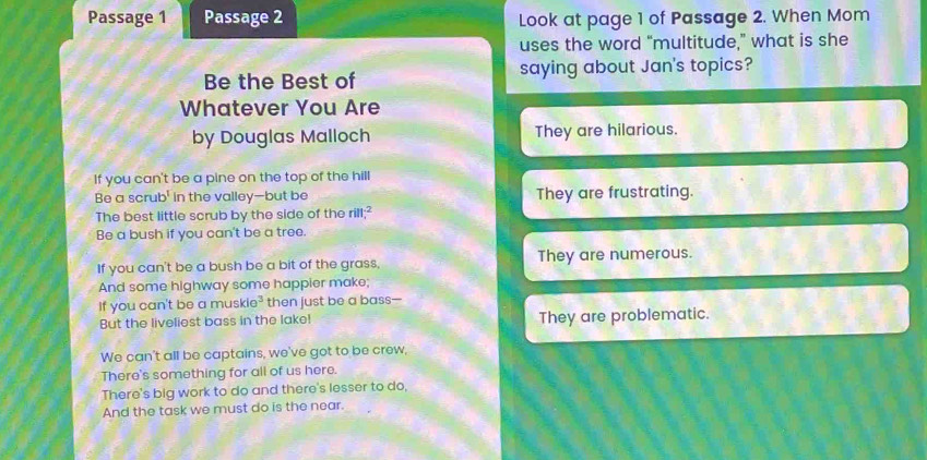 Passage 1 Passage 2 Look at page 1 of Passage 2. When Mom
uses the word “multitude,” what is she
Be the Best of saying about Jan's topics?
Whatever You Are
by Douglas Malloch They are hilarious.
If you can't be a pine on the top of the hill
Be a scrub' in the valley—but be They are frustrating.
The best little scrub by the side of the rin^2
Be a bush if you can't be a tree.
If you can't be a bush be a bit of the grass, They are numerous.
And some highway some happier make;
If you can't be a muskie? then just be a bass—
But the liveliest bass in the lake! They are problematic.
We can't all be captains, we've got to be crew,
There's something for all of us here.
There's big work to do and there's lesser to do,
And the task we must do is the near.