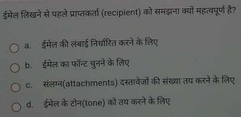 ईमेल लिखने से पहले प्राप्तकर्ता (recipient) को समझना क्यों महत्वपूर्ण है?
a. ईमेल की लंबाई निर्धारित करने के लिए
b. ईमेल का फॉन्ट चुनने के लिए
c. संलग्न(attachments) दस्तावेजों की संख्या तय करने के लिए
d.ईमेल के टोन(tone) को तय करने के लिए