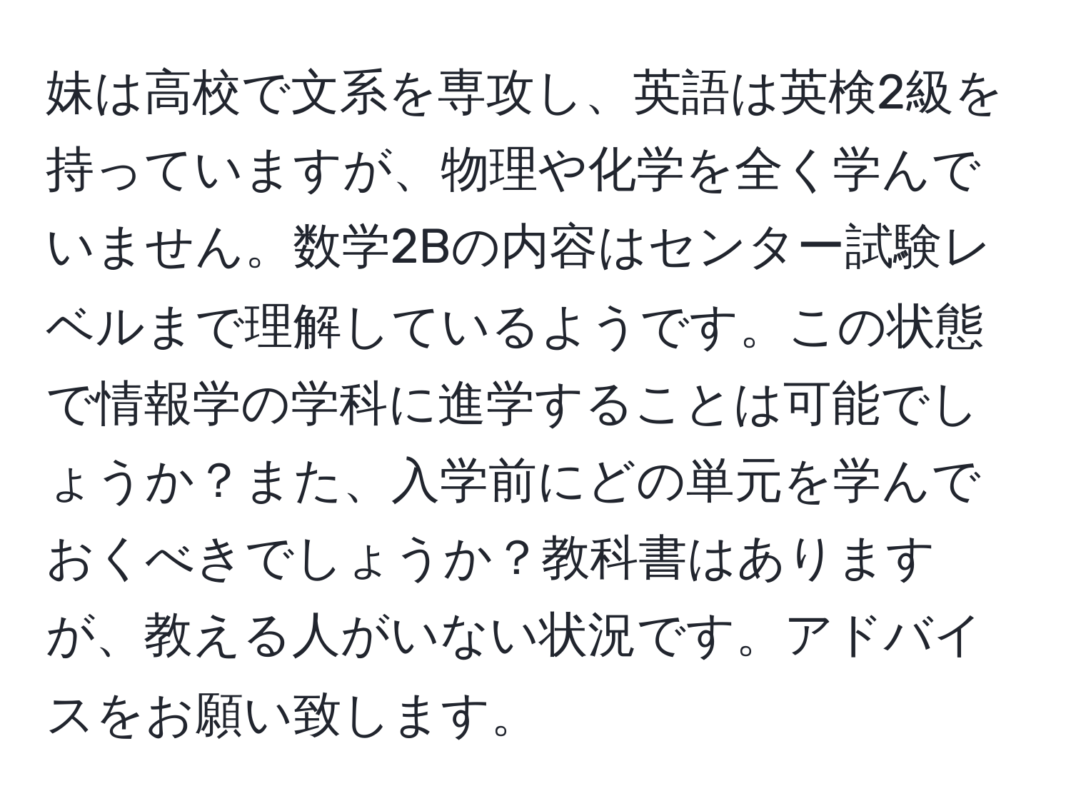 妹は高校で文系を専攻し、英語は英検2級を持っていますが、物理や化学を全く学んでいません。数学2Bの内容はセンター試験レベルまで理解しているようです。この状態で情報学の学科に進学することは可能でしょうか？また、入学前にどの単元を学んでおくべきでしょうか？教科書はありますが、教える人がいない状況です。アドバイスをお願い致します。