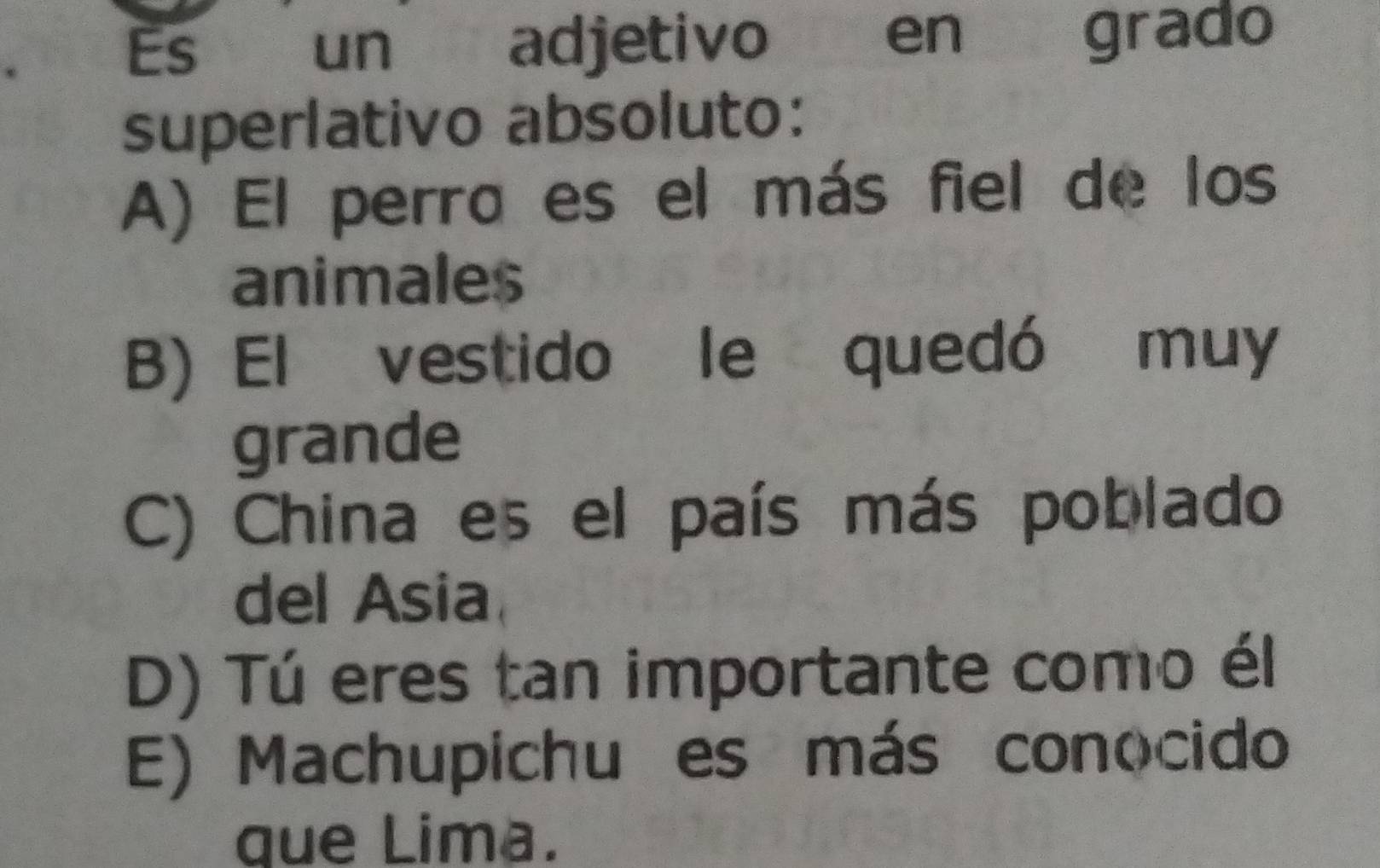 Es un adjetivo en grado
superlativo absoluto:
A) El perro es el más fiel de los
animales
B) El vestido le quedó muy
grande
C) China es el país más poblado
del Asia
D) Tú eres tan importante como él
E) Machupichu es más conocido
que Lima.