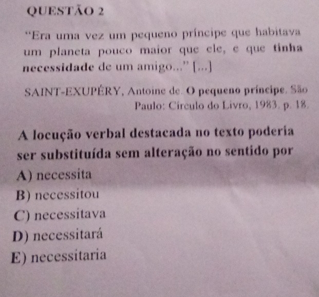 Era uma vez um pequeno príncipe que habitava
um planeta pouco maior que ele, e que tinha
necessidade de um amigo...” [...]
SAINT-EXUPÉRY, Antoine de. O pequeno príncipe. São
Paulo: Círculo do Livro, 1983. p. 18.
A locução verbal destacada no texto poderia
ser substituída sem alteração no sentido por
A) necessita
B) necessitou
C) necessitava
D) necessitará
E) necessitaria