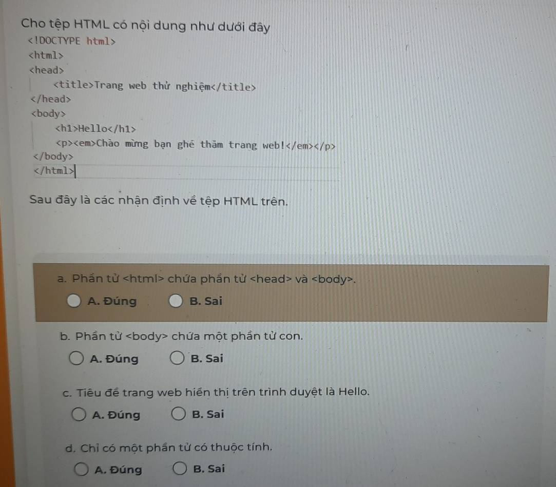 Cho tệp HTML có nội dung như dưới đây

Trang web thử nghiệm

Hello
Chào mừng bạn ghé thăm trang web l )

Sau đây là các nhận định về tệp HTML trên.
a. Phần tử chứa phần tử và.
A. Đúng B. Sai
b. Phần tử chứa một phần tử con.
A. Đúng B. Sai
c. Tiêu đề trang web hiển thị trên trình duyệt là Hello.
A. Đúng B. Sai
d. Chỉ có một phần tử có thuộc tính.
A. Đúng B. Sai