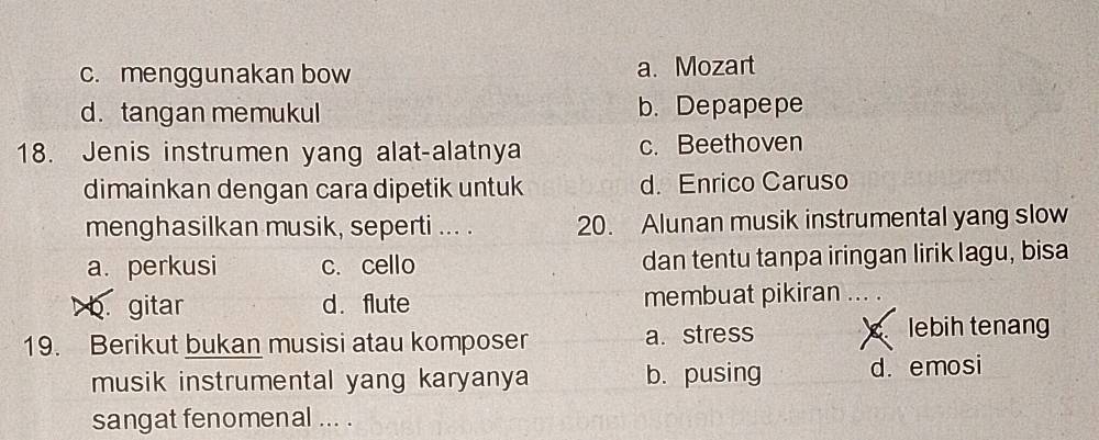 c. menggunakan bow a. Mozart
d. tangan memukul b. Depapepe
18. Jenis instrumen yang alat-alatnya c. Beethoven
dimainkan dengan cara dipetik untuk d. Enrico Caruso
menghasilkan musik, seperti ... . 20. Alunan musik instrumental yang slow
a. perkusi c. cello dan tentu tanpa iringan lirik lagu, bisa
b. gitar d. flute membuat pikiran .. .
19. Berikut bukan musisi atau komposer a. stress lebih tenang
musik instrumental yang karyanya b. pusing d. emosi
sangat fenomenal ... .