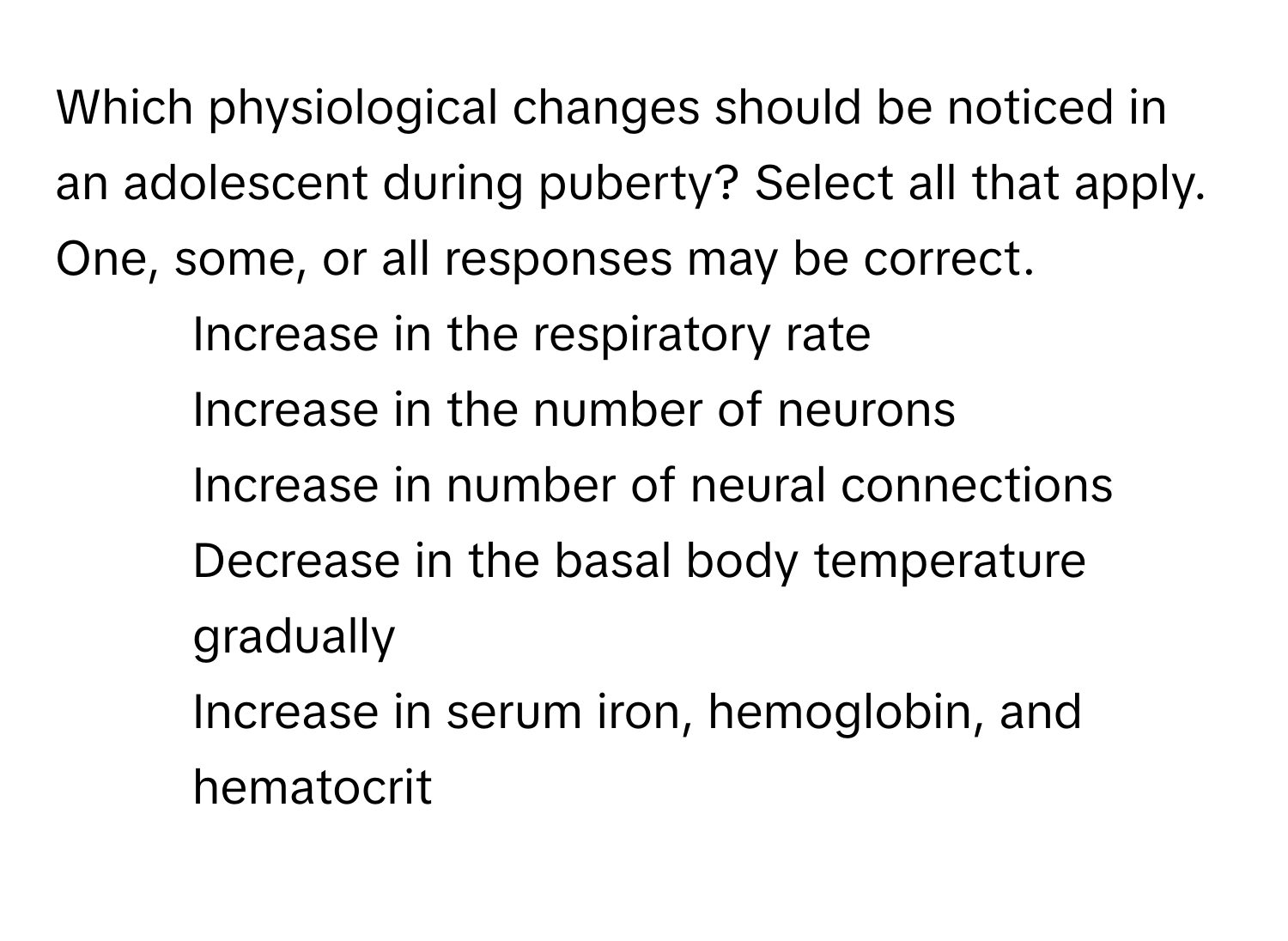 Which physiological changes should be noticed in an adolescent during puberty? Select all that apply. One, some, or all responses may be correct.

1. Increase in the respiratory rate
2. Increase in the number of neurons
3. Increase in number of neural connections
4. Decrease in the basal body temperature gradually
5. Increase in serum iron, hemoglobin, and hematocrit