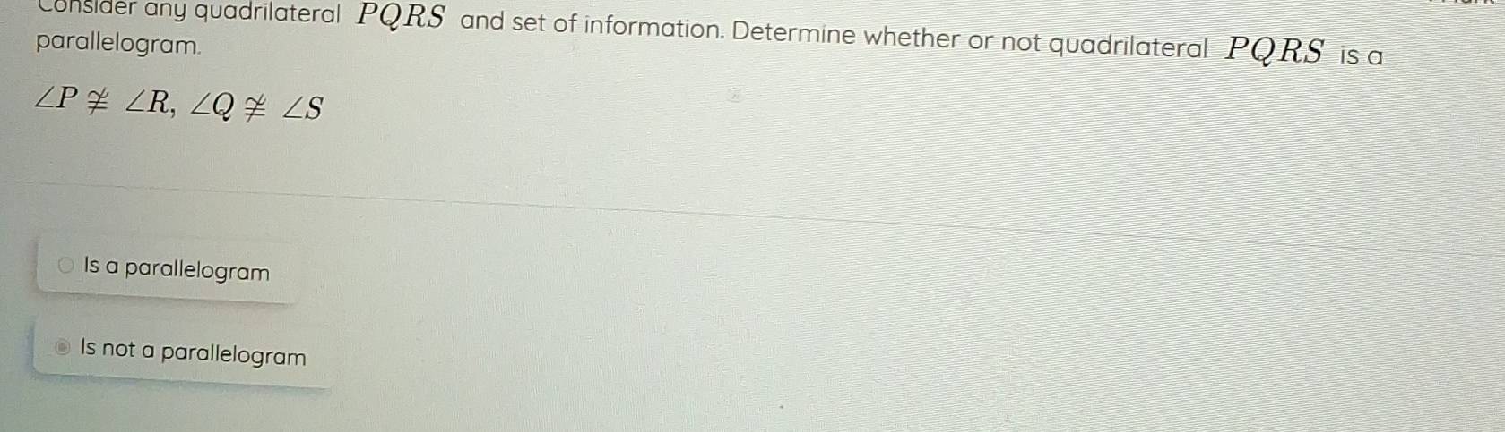 Consider any quadrilateral PQRS and set of information. Determine whether or not quadrilateral PQRS is a
parallelogram.
∠ P≌ ∠ R, ∠ Q≌ ∠ S
Is a parallelogram
Is not a parallelogram