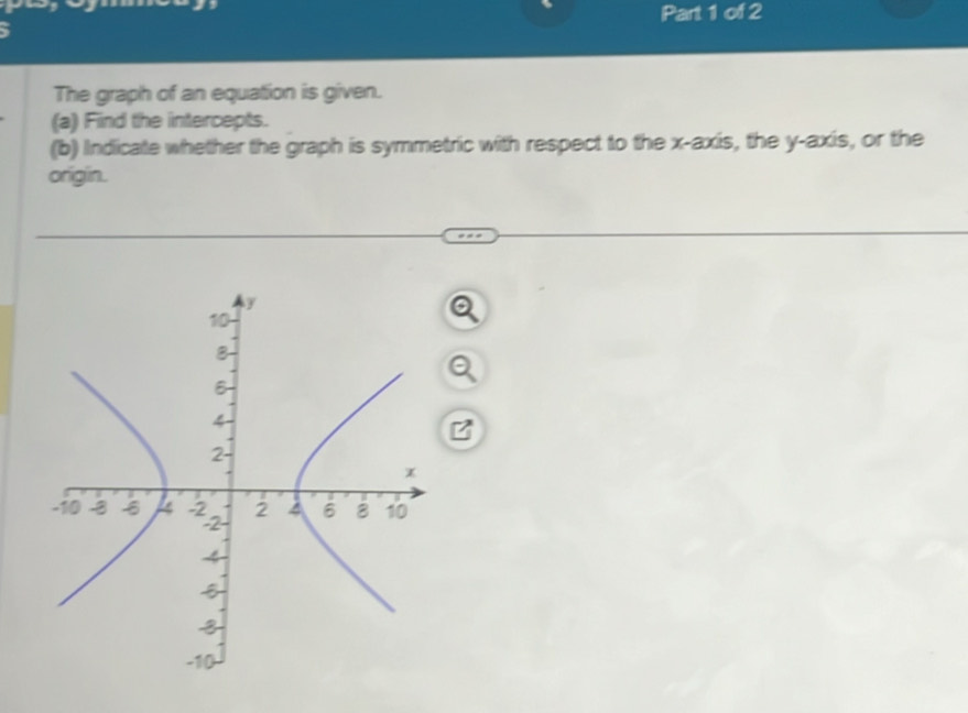 、 Part 1 of 2 
The graph of an equation is given. 
(a) Find the intercepts. 
(b) Indicate whether the graph is symmetric with respect to the x-axis, the y-axis, or the 
origin.
y
10
8
B
4
2
x
-10 -3 -2 2 6 8 10
2
4
5
3
-10