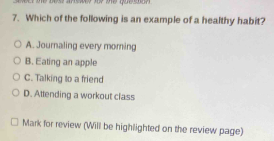 blect the best answer for the question .
7. Which of the following is an example of a healthy habit?
A. Journaling every morning
B. Eating an apple
C. Talking to a friend
D. Attending a workout class
Mark for review (Will be highlighted on the review page)