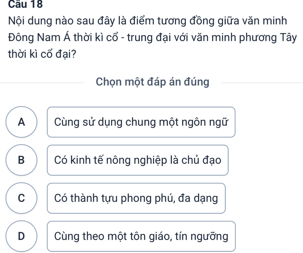 Nội dung nào sau đây là điểm tương đồng giữa văn minh
Đông Nam Á thời kì cổ - trung đại với văn minh phương Tây
thời kì cổ đại?
Chọn một đáp án đúng
A Cùng sử dụng chung một ngôn ngữ
B Có kinh tế nông nghiệp là chủ đạo
C Có thành tựu phong phú, đa dạng
D Cùng theo một tôn giáo, tín ngưỡng