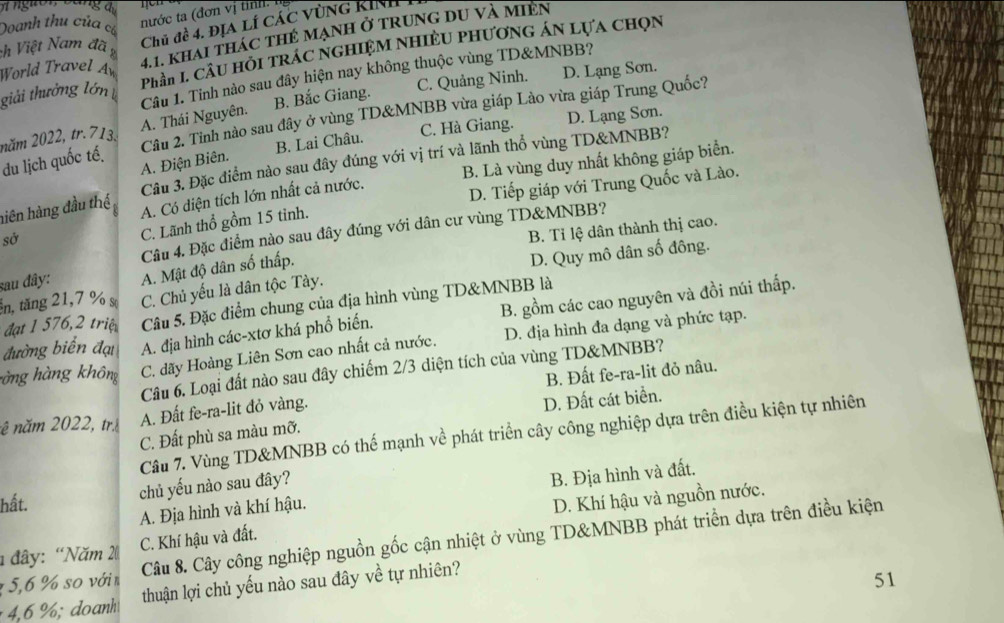 aga
Chủ đề 4. Địa lí các vùng Kinh 1
Doanh thu của c
nước ta (đơn vị tỉnh: ng
World Travel A 4.1. khải thác thẻ mạnh ở trung du và miện
ch Việt Nam đã 
giải thưởng lớn Phần L Câu hồi trác nghiệm Nhiều phương án lựa chọn
Câu 1. Tỉnh nào sau đây hiện nay không thuộc vùng TD&MNBB?
C. Quảng Ninh. D. Lạng Sơn.
Câu 2. Tỉnh nào sau đây ở vùng TD&MNBB vừa giáp Lào vừa giáp Trung Quốc?
năm 2022, tr. 713. A. Thái Nguyên. B. Bắc Giang.
C. Hà Giang. D. Lạng Sơn.
A. Điện Biên. B. Lai Châu.
Cầu 3. Đặc điểm nào sau đây đúng với vị trí và lãnh thổ vùng TD&MNBB?
du lịch quốc tế.
hiên hàng đầu thế A. Có diện tích lớn nhất cả nước. B. Là vùng duy nhất không giáp biển.
D. Tiếp giáp với Trung Quốc và Lào.
sở
C. Lãnh thổ gồm 15 tinh.
Câu 4. Đặc điểm nào sau đây đúng với dân cư vùng TD&MNBB?
D. Quy mô dân số đông.
sau đây: A. Mật độ dân số thấp. B. Tỉ lệ dân thành thị cao.
in, tăng 21,7 % s C. Chủ yếu là dân tộc Tày.
đạ 1 576 2 triệ Câu 5. Đặc điểm chung của địa hình vùng TD&MNBB là
đường biển đại A. địa hình các-xtơ khá phổ biến. B. gồm các cao nguyên và đồi núi thấp.
hàng hàng không C. dãy Hoàng Liên Sơn cao nhất cả nước. D. địa hình đa dạng và phức tạp.
Câu 6. Loại đất nào sau đây chiếm 2/3 diện tích của vùng TD&MNBB?
nê năm 2022, tr A. Đất fe-ra-lit đỏ vàng. B. Đất fe-ra-lit đỏ nâu.
C. Đất phù sa màu mỡ. D. Đất cát biển.
Câu 7. Vùng TD&MNBB có thế mạnh về phát triển cây công nghiệp dựa trên điều kiện tự nhiên
chủ yếu nào sau đây?
A. Địa hình và khí hậu. B. Địa hình và đất.
hất. D. Khí hậu và nguồn nước.
1 5,6 % so vớin Câu 8. Cây công nghiệp nguồn gốc cận nhiệt ở vùng TD&MNBB phát triển dựa trên điều kiện
1  đây: “Năm 2 C. Khí hậu và đất.
4,6 %; doanh thuận lợi chủ yếu nào sau đây về tự nhiên?
51