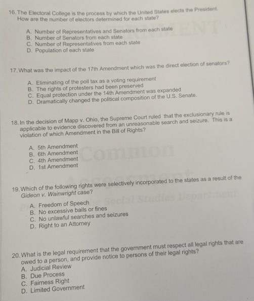 The Electoral College is the process by which the United States elects the President.
How are the number of electors determined for each state?
A. Number of Representatives and Senators from each state
B. Number of Senators from each state
C. Number of Representatives from each state
D. Population of each state
17. What was the impact of the 17th Amendment which was the direct election of senators?
A. Eliminating of the poll tax as a voting requirement
B. The rights of protesters had been preserved
C. Equal protection under the 14th Amendment was expanded
D. Dramatically changed the political composition of the U.S. Senate.
18. In the decision of Mapp v. Ohio, the Supreme Court ruled that the exclusionary rule is
applicable to evidence discovered from an unreasonable search and seizure. This is a
violation of which Amendment in the Bill of Rights?
A. 5th Amendment
B. 6th Amendmen
C. 4th Amendment
D. 1st Amendment
19. Which of the following rights were selectively incorporated to the states as a result of the
Gideon v. Wainwright case?
A. Freedom of Speech
B. No excessive bails or fines
C. No unlawful searches and seizures
D. Right to an Attorney
20. What is the legal requirement that the government must respect all legal rights that are
owed to a person, and provide notice to persons of their legal rights?
A. Judicial Review
B. Due Process
C. Fairness Right
D. Limited Government