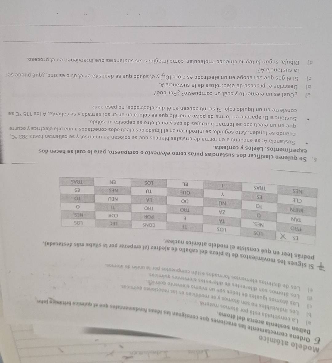 Modelo atómico
Dalton sostenía acerca del átomo.
5 Ordena correctamente las oraciones que consignan las ideas fundamentales que el químico británico lohe
a) La constituida está por átomos materia
b) Los indivisibles no son átomos y se modifican en las reacciones químicas
l Los átomos iguales de todos son un mismo elemento químico.
d) Los átomos son diferentes de diferentes elementos químicos
e) Los de distintos elementos formados están compuestos por la unión de átomos
Si sigues los movimientos de la pieza del caballo de ajedrez
podrás leer en qué consist
6. Se quieren clasificar dos sustancias puras como elemento o compuesto, para lo cual se hecen dos
experimentos. Léelos y contesta.
Sustancia A: se encuentra en forma de cristales blancos que se colocan en un crisol y se calientan hasta 283°C.
cuando se funden. Acto seguido, se introducen en el líquido dos electrodos conectados a una pila eléctrica y ocurre
que en un electrodo se forman burbujas de gas y en el otro se deposita un sólido.
Sustancia B: aparece en forma de polvo amarillo que se coloca en un crisol cerrado y se calienta. A los 115°C se
convierte en un líquido rojo. Si se introducen en él dos electrodos, no pasa nada.
a ¿Cuál es un elemento y cuál un compuesto? ¿Por qué?
b) Describe el proceso de electrólisis de la sustancia A.
c) Si el gas que se recoge en un electrodo es cloro (Cl,) y el sólido que se deposita en el otro es zinc. ¿qué puede ser
la sustancia A?
d) Dibuja, según la teoría cinético-molecular, cómo imaginas las sustancias que intervienen en el proceso.
_
_