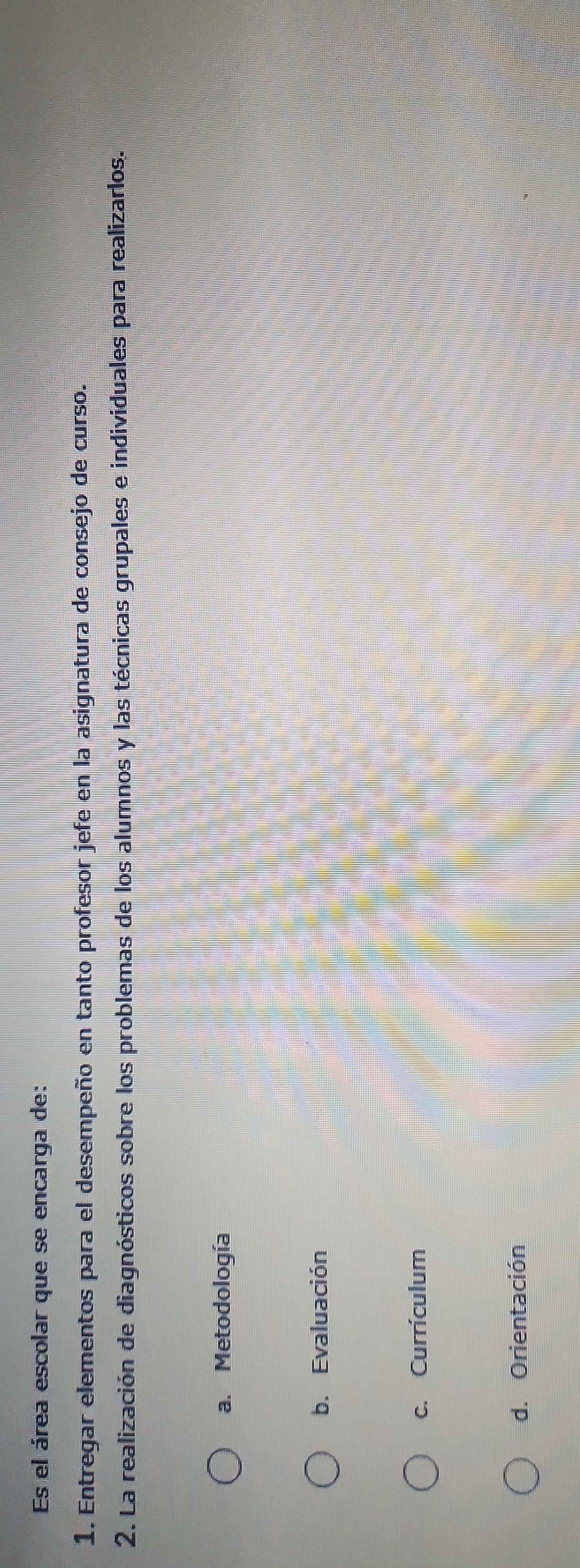 Es el área escolar que se encarga de:
1. Entregar elementos para el desempeño en tanto profesor jefe en la asignatura de consejo de curso.
2. La realización de diagnósticos sobre los problemas de los alumnos y las técnicas grupales e individuales para realizarlos.
a. Metodología
b. Evaluación
c. Currículum
d. Orientación