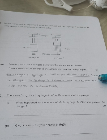 Serene conducted an experiment using two identical syringes. Syrnge A contained air 
while syringe B contained water as shown below. 
(a) Serene pushed both plungers down with the same amount of force. 
State and explain the difference she would observe about both plungers. [2] 
_ 
_ 
_ 
) There was 0.1 g of air in syringe A before Serene pushed the plunger. 
(i) What happened to the mass of air in syringe A after she pushed the 
plunger? 
[1] 
_ 
(ii) Give a reason for your answer in (b)(i). 
_