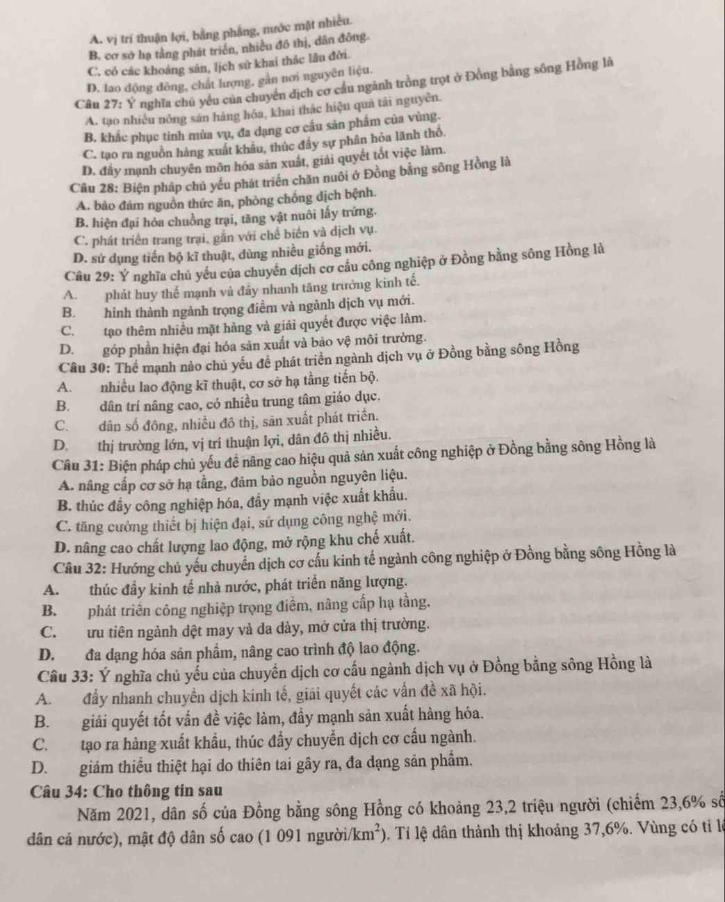 A. vị trí thuận lợi, bằng phẳng, nước mặt nhiều.
B. cơ sở hạ tằng phát triển, nhiều đồ thị, dân đông.
C. có các khoáng sản, lịch sử khai thác lâu đời.
D. lao động đông, chất lượng, gần nơi nguyên liệu.
Cầu 27: Ý nghĩa chủ yếu của chuyển dịch cơ cầu ngành trồng trọt ở Đồng bằng sông Hồng là
A. tạo nhiều nông sán hàng hóa, khai thác hiệu quả tải nguyễn.
B. khắc phục tinh mùa vụ, đa dạng cơ cầu sản phẩm của vùng.
C. tạo ra nguồn hàng xuất khâu, thúc đây sự phân hóa lãnh thổ.
D. đấy mạnh chuyên môn hóa sản xuất, giải quyết tốt việc làm.
Cầu 28: Biện pháp chủ yếu phát triển chăn nuôi ở Đồng bằng sông Hồng là
A. bảo đảm nguồn thức ăn, phòng chống dịch bệnh.
B. hiện đại hóa chuồng trại, tăng vật nuôi lấy trứng.
C. phát triển trang trại, gắn với chế biến và dịch vụ.
D. sứ dụng tiến bộ kĩ thuật, dùng nhiều giống mới.
Câu 29: Ý nghĩa chủ yếu của chuyên dịch cơ cầu công nghiệp ở Đồng bằng sông Hồng là
A. phát huy thế mạnh và đầy nhanh tăng trưởng kinh tế.
B. hình thành ngành trọng điểm và ngành dịch vụ mới.
C. tạo thêm nhiều mặt hàng và giải quyết được việc làm.
D. góp phần hiện đại hóa sản xuất và bảo vệ môi trường.
Câu 30: Thể mạnh nào chủ yếu để phát triển ngành dịch vụ ở Đồng bằng sông Hồng
A. nhiều lao động kĩ thuật, cơ sở hạ tầng tiến bộ.
B. dân trí nâng cao, có nhiều trung tâm giáo dục.
C.dân số đông, nhiều đô thị, sản xuất phát triển.
D. thị trường lớn, vị trí thuận lợi, dân đô thị nhiều.
Câu 31: Biện pháp chủ yếu đề nâng cao hiệu quả sản xuất công nghiệp ở Đồng bằng sông Hồng là
A. nâng cấp cơ sở hạ tầng, đảm bảo nguồn nguyên liệu.
B. thúc đẩy công nghiệp hóa, đầy mạnh việc xuất khẩu.
C. tăng cưởng thiết bị hiện đại, sử dụng công nghệ mới.
D. nâng cao chất lượng lao động, mở rộng khu chế xuất.
Câu 32: Hướng chủ yếu chuyển dịch cơ cấu kinh tế ngành công nghiệp ở Đồng bằng sông Hồng là
A. thúc đầy kinh tế nhà nước, phát triển năng lượng.
B. phát triển công nghiệp trọng điểm, nâng cấp hạ tầng.
C. ưu tiên ngành dệt may và da dày, mở cửa thị trường.
D. đa dạng hóa sản phẩm, nâng cao trình độ lao động.
Câu 33: Ý nghĩa chủ yếu của chuyển dịch cơ cấu ngành dịch vụ ở Đồng bằng sông Hồng là
A. đấy nhanh chuyền dịch kính tế, giải quyết các vấn đề xã hội.
B. giải quyết tốt vấn đề việc làm, đầy mạnh sản xuất hàng hóa.
C. tạo ra hàng xuất khẩu, thúc đẩy chuyển dịch cơ cấu ngành.
D. giảm thiểu thiệt hại do thiên tai gây ra, đa dạng sản phẩm.
Câu 34: Cho thông tin sau
Năm 2021, dân số của Đồng bằng sông Hồng có khoảng 23,2 triệu người (chiếm 23,6% số
dân cả nước), mật độ dân số cao (1 091 người/km²). Tỉ lệ dân thành thị khoảng 37,6%. Vùng có tỉ l