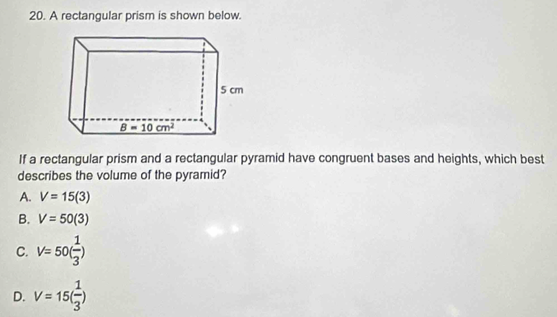 A rectangular prism is shown below.
If a rectangular prism and a rectangular pyramid have congruent bases and heights, which best
describes the volume of the pyramid?
A. V=15(3)
B. V=50(3)
C. V=50( 1/3 )
D. V=15( 1/3 )