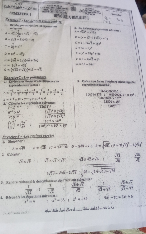 Lycée Collégiale AL FA R A S   a  l     1 N0 3C H vio C A  0 D ==MT0+1 8,+ B b+BC1,04                  han 
e     e    ã o .  l    
Niveaus SAE
SEMESTER 1 DEVOIRE A DEMICILE 1
Exercice 1 : Les identités remarquables
1. Développer et réduire les expressions 2. Factoriser les expressions sulvantes : A=sqrt(3)b^2+sqrt(12)b
sulvantes
A=sqrt(2)( 3/sqrt(2) +4sqrt(2)-sqrt(3))
B=(sqrt(3)-b)(sqrt(3)-c)
B=(x-1)^2+bsqrt(2)(x-1)
c=( 2/3 +c)^2
c=2+8bsqrt(2)+16b^2
D=49-9y^2
D=(x^2-sqrt(2))^2
E=y^2+18y^4+81
E=(sqrt(6)-2a)(sqrt(6)+2a)
F=5-2bsqrt(5)+b^2
F=(sqrt(7)+sqrt(3))^2
G=10-36a^2
G=(sqrt(13)+sqrt(2))(sqrt(13)-sqrt(2))
Exercice 2 : Les paíssances 3. Kcrire sous forme d'écriture scientifique les
1. Ecrire soux forme d'une puissance les expressions suivantes :
expressions sulvantes :
56543000000 ：
A= (-1)/2 *  (-1)/2 + (-1)/2 *  (-1)/2 *  (-1)/2 *  (-1)/2 *  (-1)/2 *  (-1)/2  300794.27 e· ;0.00000767* 10^5:
B=7^(-3)* 7^8* 7^(-4)* 7* 7^6* 7^8
9870000* 10^(-2)
2. Calculer les expressions sulvantes :
(-1)^1238 -(12678)^circ 
frac 23500* 10^2(10^2)^2
 (6^(-2)* 6^4)/2^4* 7^4  1 frac (sqrt(3))^4* (sqrt(3))^4(sqrt(3))^3* (sqrt(3))^5
( a^2/b )^4* ( b/a )^4.; frac 10^(-6)* 10^(10)(10^2)^-3* 10^5* 10^4
Exercice 3 : Les racines carrées
1. Simplifer A=sqrt(49);B=sqrt(25);C=sqrt(3+6);D=5sqrt(9)-7;E=sqrt(sqrt 81);F=3(sqrt(2))^2+5(sqrt(3))^2
2. Culculer :
sqrt(4)* sqrt(9) 1 sqrt(5)* sqrt(2)* sqrt(10) sqrt(3)* sqrt(2)* sqrt(6)  sqrt(32)/sqrt(8) ; sqrt(18)/sqrt(2) 
7sqrt(18)-sqrt(98)-2sqrt(72);sqrt(28-sqrt 7+sqrt 10-sqrt 36)
3. Rendre rationnel le dénomiauteur des fractions suivantes :
 1/sqrt(11)   3/5sqrt(2)  /  (sqrt(8)+sqrt(2))/sqrt(2)   1/sqrt(3)+sqrt(2) ; (sqrt(5)+sqrt(7))/sqrt(5)-sqrt(7) 
4. Résoudre les équations suivantes :
x^2=4 x^2=36 x^2=-49 9x^2-10=5x^2+6
1 AT TA OmAe