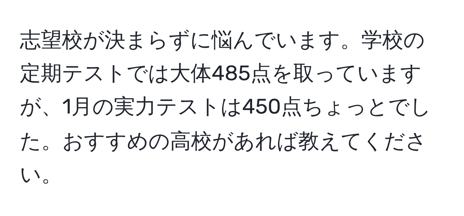 志望校が決まらずに悩んでいます。学校の定期テストでは大体485点を取っていますが、1月の実力テストは450点ちょっとでした。おすすめの高校があれば教えてください。