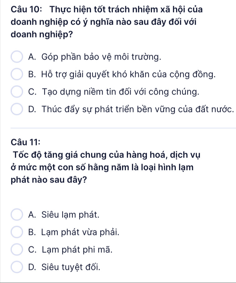 Thực hiện tốt trách nhiệm xã hội của
doanh nghiệp có ý nghĩa nào sau đây đối với
doanh nghiệp?
A. Góp phần bảo vệ môi trường.
B. Hỗ trợ giải quyết khó khăn của cộng đồng.
C. Tạo dựng niềm tin đối với công chúng.
D. Thúc đẩy sự phát triển bền vững của đất nước.
Câu 11:
Tốc độ tăng giá chung của hàng hoá, dịch vụ
ở mức một con số hằng năm là loại hình lạm
phát nào sau đây?
A. Siêu lạm phát.
B. Lạm phát vừa phải.
C. Lạm phát phi mã.
D. Siêu tuyệt đối.