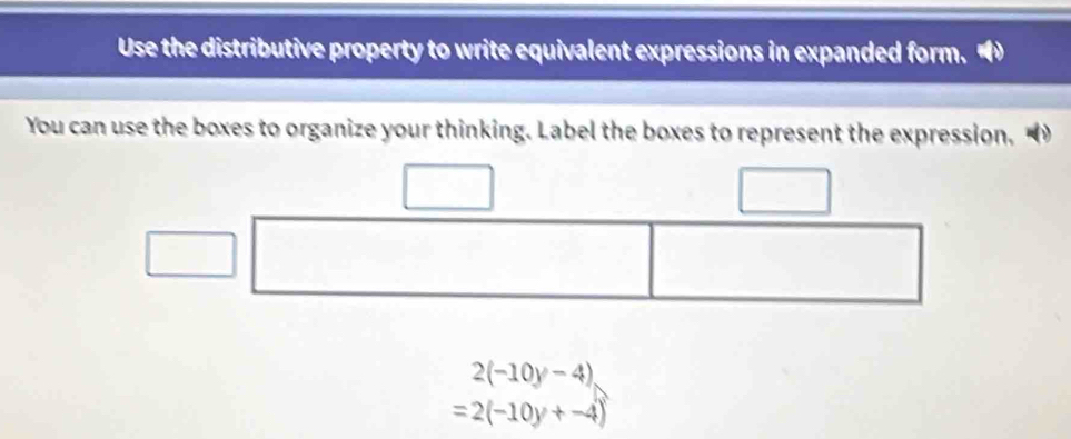 Use the distributive property to write equivalent expressions in expanded form. 
You can use the boxes to organize your thinking. Label the boxes to represent the expression.
2(-10y-4)
=2(-10y+-4)