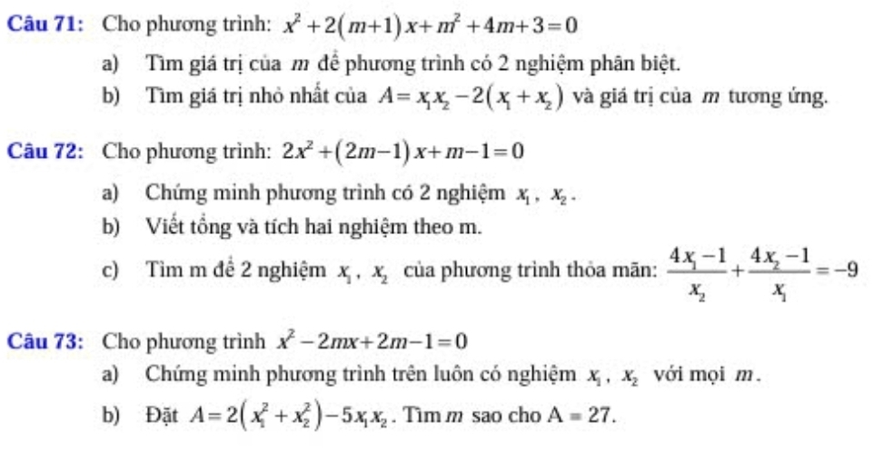 Cho phương trình: x^2+2(m+1)x+m^2+4m+3=0
a) Tìm giá trị của m để phương trình có 2 nghiệm phân biệt. 
b) Tìm giá trị nhỏ nhất của A=x_1x_2-2(x_1+x_2) và giá trị của m tương ứng. 
Câu 72: Cho phương trình: 2x^2+(2m-1)x+m-1=0
a) Chứng minh phương trình có 2 nghiệm x_1, x_2. 
b) Viết tổng và tích hai nghiệm theo m. 
c) Tìm m để 2 nghiệm x_1, x_2 của phương trình thỏa mãn: frac 4x_1-1x_2+frac 4x_2-1x_1=-9
Câu 73: Cho phương trình x^2-2mx+2m-1=0
a) Chứng minh phương trình trên luôn có nghiệm X_1, X_2 với mọi m. 
b) Đặt A=2(x_1^(2+x_2^2)-5x_1)x_2. Tìm m sao cho A=27.