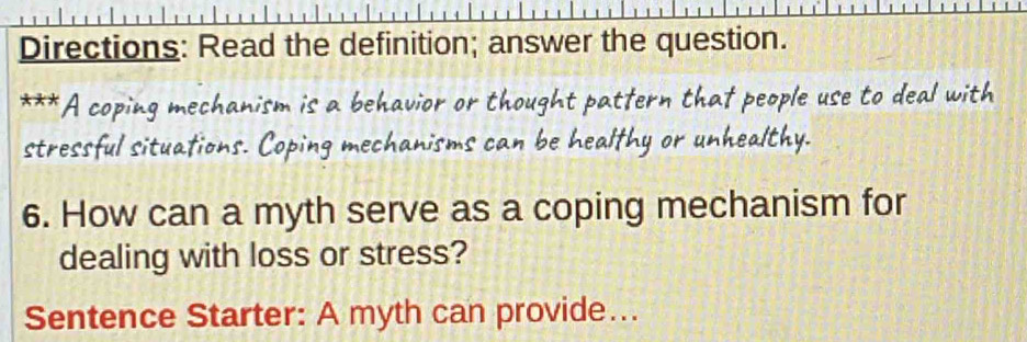 Directions: Read the definition; answer the question. 
A coping mechanism is a behavior or thought pattern that people use to deal with 
stressful situations. Coping mechanisms can be healthy or unhealthy. 
6. How can a myth serve as a coping mechanism for 
dealing with loss or stress? 
Sentence Starter: A myth can provide….